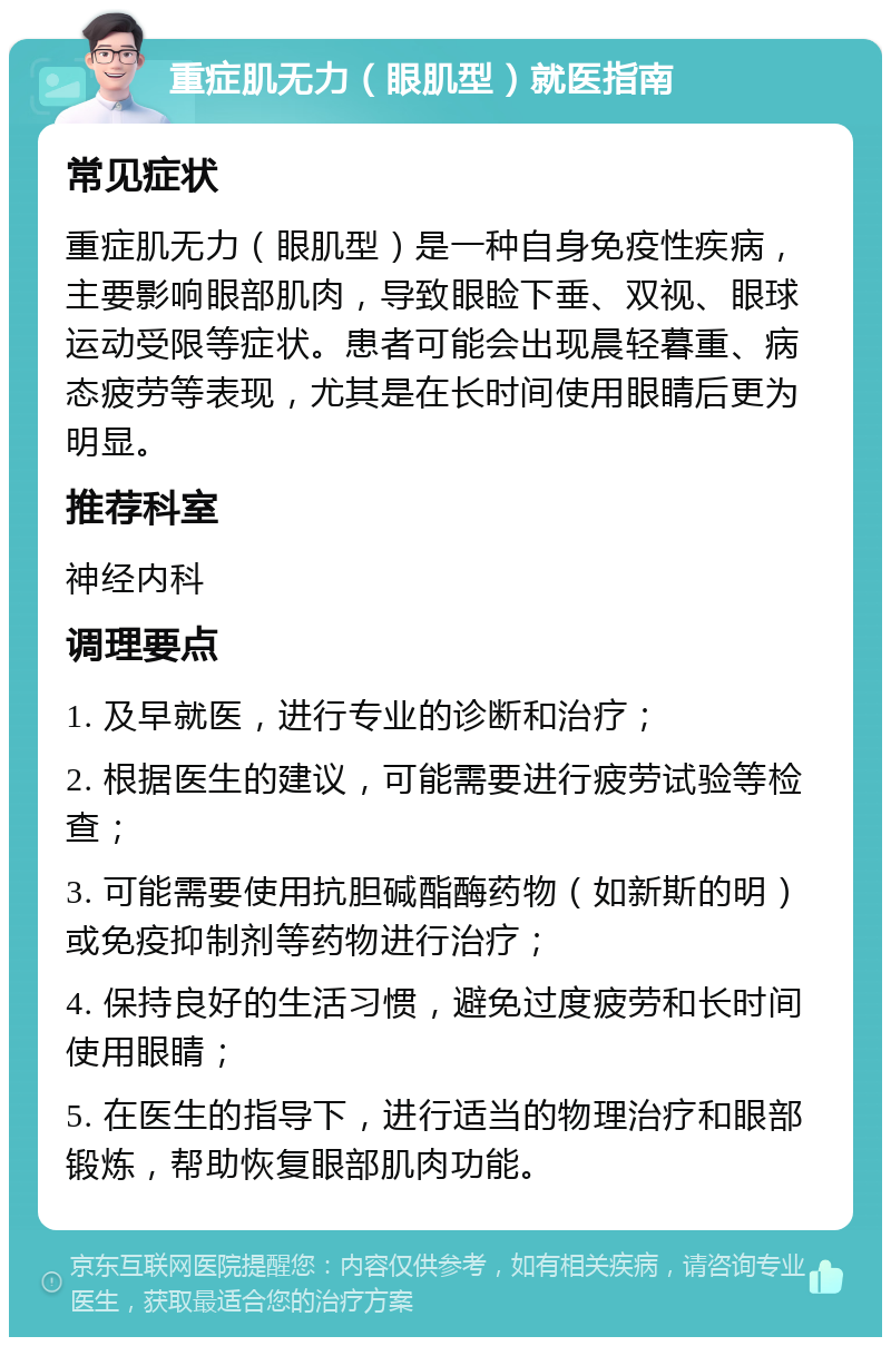 重症肌无力（眼肌型）就医指南 常见症状 重症肌无力（眼肌型）是一种自身免疫性疾病，主要影响眼部肌肉，导致眼睑下垂、双视、眼球运动受限等症状。患者可能会出现晨轻暮重、病态疲劳等表现，尤其是在长时间使用眼睛后更为明显。 推荐科室 神经内科 调理要点 1. 及早就医，进行专业的诊断和治疗； 2. 根据医生的建议，可能需要进行疲劳试验等检查； 3. 可能需要使用抗胆碱酯酶药物（如新斯的明）或免疫抑制剂等药物进行治疗； 4. 保持良好的生活习惯，避免过度疲劳和长时间使用眼睛； 5. 在医生的指导下，进行适当的物理治疗和眼部锻炼，帮助恢复眼部肌肉功能。