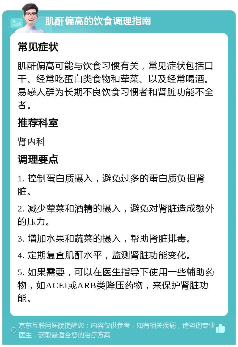 肌酐偏高的饮食调理指南 常见症状 肌酐偏高可能与饮食习惯有关，常见症状包括口干、经常吃蛋白类食物和荤菜、以及经常喝酒。易感人群为长期不良饮食习惯者和肾脏功能不全者。 推荐科室 肾内科 调理要点 1. 控制蛋白质摄入，避免过多的蛋白质负担肾脏。 2. 减少荤菜和酒精的摄入，避免对肾脏造成额外的压力。 3. 增加水果和蔬菜的摄入，帮助肾脏排毒。 4. 定期复查肌酐水平，监测肾脏功能变化。 5. 如果需要，可以在医生指导下使用一些辅助药物，如ACEI或ARB类降压药物，来保护肾脏功能。