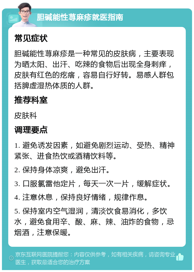 胆碱能性荨麻疹就医指南 常见症状 胆碱能性荨麻疹是一种常见的皮肤病，主要表现为晒太阳、出汗、吃辣的食物后出现全身刺痒，皮肤有红色的疙瘩，容易自行好转。易感人群包括脾虚湿热体质的人群。 推荐科室 皮肤科 调理要点 1. 避免诱发因素，如避免剧烈运动、受热、精神紧张、进食热饮或酒精饮料等。 2. 保持身体凉爽，避免出汗。 3. 口服氯雷他定片，每天一次一片，缓解症状。 4. 注意休息，保持良好情绪，规律作息。 5. 保持室内空气湿润，清淡饮食易消化，多饮水，避免食用辛、酸、麻、辣、油炸的食物，忌烟酒，注意保暖。