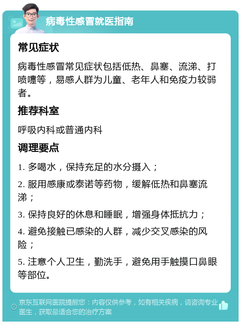 病毒性感冒就医指南 常见症状 病毒性感冒常见症状包括低热、鼻塞、流涕、打喷嚏等，易感人群为儿童、老年人和免疫力较弱者。 推荐科室 呼吸内科或普通内科 调理要点 1. 多喝水，保持充足的水分摄入； 2. 服用感康或泰诺等药物，缓解低热和鼻塞流涕； 3. 保持良好的休息和睡眠，增强身体抵抗力； 4. 避免接触已感染的人群，减少交叉感染的风险； 5. 注意个人卫生，勤洗手，避免用手触摸口鼻眼等部位。