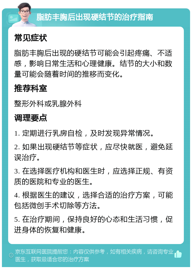 脂肪丰胸后出现硬结节的治疗指南 常见症状 脂肪丰胸后出现的硬结节可能会引起疼痛、不适感，影响日常生活和心理健康。结节的大小和数量可能会随着时间的推移而变化。 推荐科室 整形外科或乳腺外科 调理要点 1. 定期进行乳房自检，及时发现异常情况。 2. 如果出现硬结节等症状，应尽快就医，避免延误治疗。 3. 在选择医疗机构和医生时，应选择正规、有资质的医院和专业的医生。 4. 根据医生的建议，选择合适的治疗方案，可能包括微创手术切除等方法。 5. 在治疗期间，保持良好的心态和生活习惯，促进身体的恢复和健康。