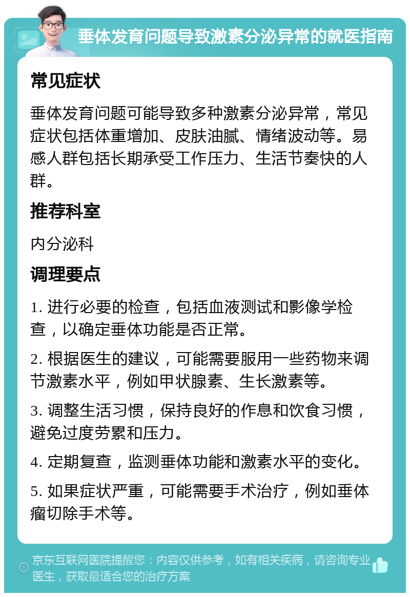 垂体发育问题导致激素分泌异常的就医指南 常见症状 垂体发育问题可能导致多种激素分泌异常，常见症状包括体重增加、皮肤油腻、情绪波动等。易感人群包括长期承受工作压力、生活节奏快的人群。 推荐科室 内分泌科 调理要点 1. 进行必要的检查，包括血液测试和影像学检查，以确定垂体功能是否正常。 2. 根据医生的建议，可能需要服用一些药物来调节激素水平，例如甲状腺素、生长激素等。 3. 调整生活习惯，保持良好的作息和饮食习惯，避免过度劳累和压力。 4. 定期复查，监测垂体功能和激素水平的变化。 5. 如果症状严重，可能需要手术治疗，例如垂体瘤切除手术等。