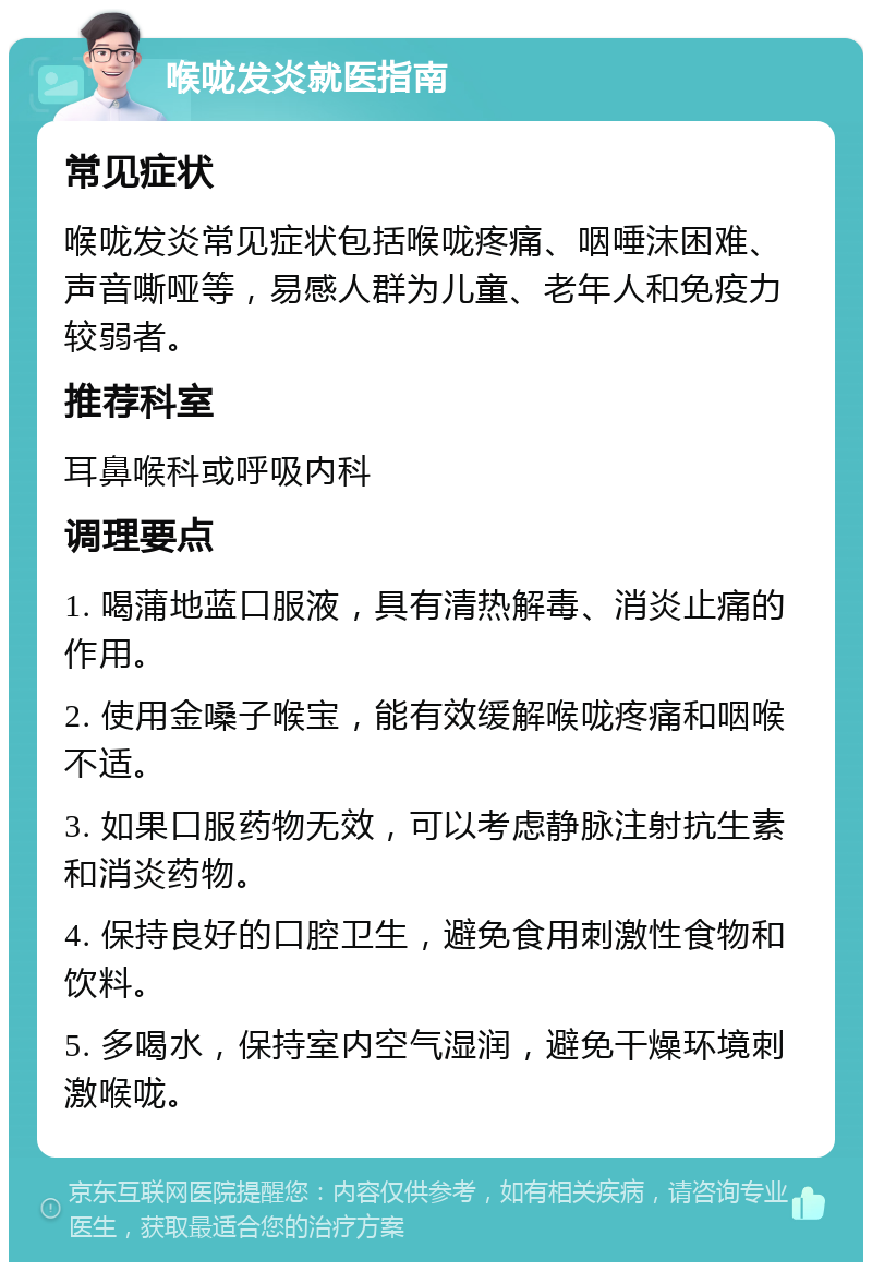 喉咙发炎就医指南 常见症状 喉咙发炎常见症状包括喉咙疼痛、咽唾沫困难、声音嘶哑等，易感人群为儿童、老年人和免疫力较弱者。 推荐科室 耳鼻喉科或呼吸内科 调理要点 1. 喝蒲地蓝口服液，具有清热解毒、消炎止痛的作用。 2. 使用金嗓子喉宝，能有效缓解喉咙疼痛和咽喉不适。 3. 如果口服药物无效，可以考虑静脉注射抗生素和消炎药物。 4. 保持良好的口腔卫生，避免食用刺激性食物和饮料。 5. 多喝水，保持室内空气湿润，避免干燥环境刺激喉咙。