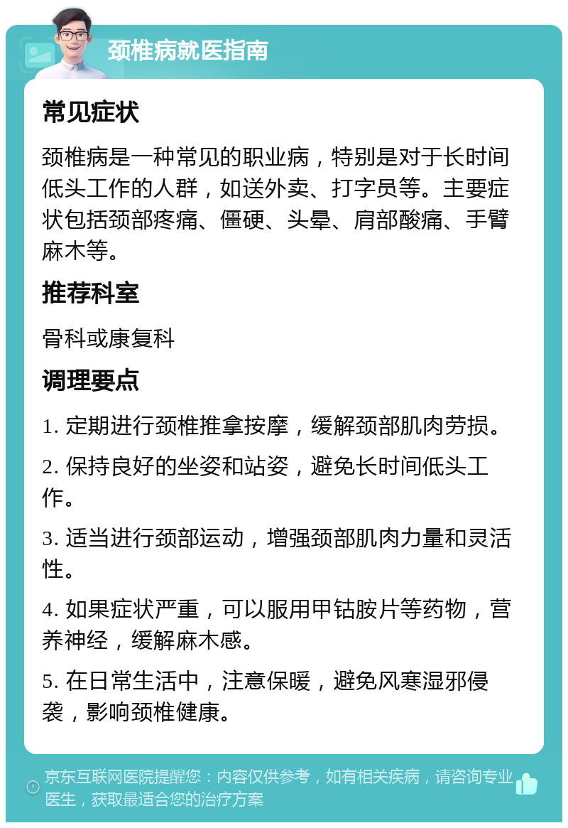 颈椎病就医指南 常见症状 颈椎病是一种常见的职业病，特别是对于长时间低头工作的人群，如送外卖、打字员等。主要症状包括颈部疼痛、僵硬、头晕、肩部酸痛、手臂麻木等。 推荐科室 骨科或康复科 调理要点 1. 定期进行颈椎推拿按摩，缓解颈部肌肉劳损。 2. 保持良好的坐姿和站姿，避免长时间低头工作。 3. 适当进行颈部运动，增强颈部肌肉力量和灵活性。 4. 如果症状严重，可以服用甲钴胺片等药物，营养神经，缓解麻木感。 5. 在日常生活中，注意保暖，避免风寒湿邪侵袭，影响颈椎健康。