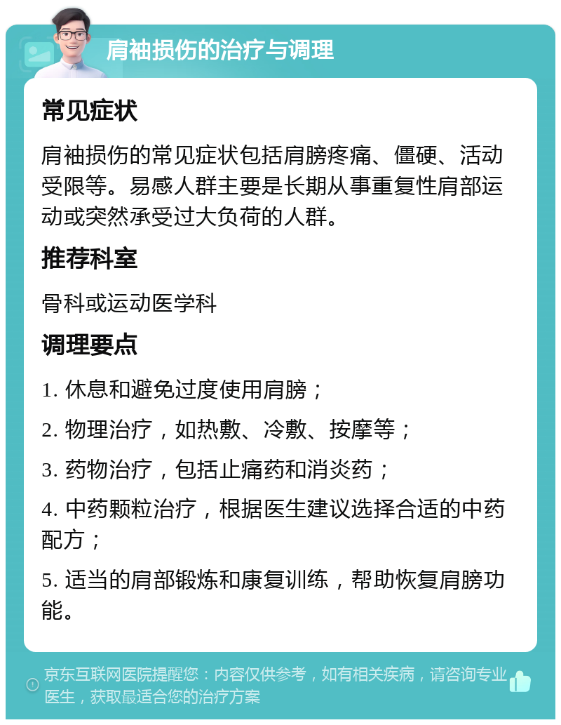 肩袖损伤的治疗与调理 常见症状 肩袖损伤的常见症状包括肩膀疼痛、僵硬、活动受限等。易感人群主要是长期从事重复性肩部运动或突然承受过大负荷的人群。 推荐科室 骨科或运动医学科 调理要点 1. 休息和避免过度使用肩膀； 2. 物理治疗，如热敷、冷敷、按摩等； 3. 药物治疗，包括止痛药和消炎药； 4. 中药颗粒治疗，根据医生建议选择合适的中药配方； 5. 适当的肩部锻炼和康复训练，帮助恢复肩膀功能。