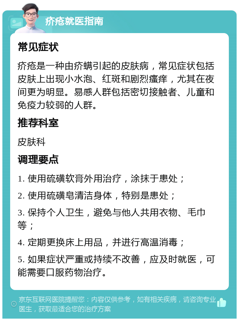 疥疮就医指南 常见症状 疥疮是一种由疥螨引起的皮肤病，常见症状包括皮肤上出现小水泡、红斑和剧烈瘙痒，尤其在夜间更为明显。易感人群包括密切接触者、儿童和免疫力较弱的人群。 推荐科室 皮肤科 调理要点 1. 使用硫磺软膏外用治疗，涂抹于患处； 2. 使用硫磺皂清洁身体，特别是患处； 3. 保持个人卫生，避免与他人共用衣物、毛巾等； 4. 定期更换床上用品，并进行高温消毒； 5. 如果症状严重或持续不改善，应及时就医，可能需要口服药物治疗。