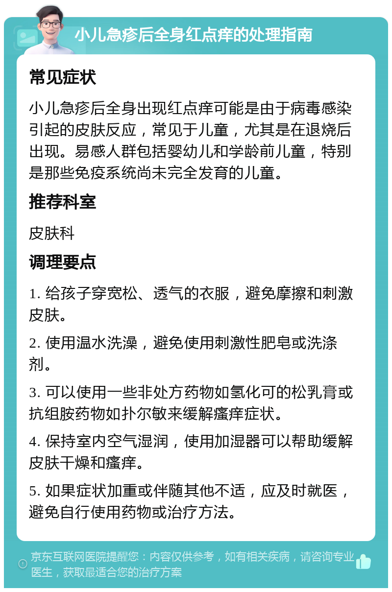 小儿急疹后全身红点痒的处理指南 常见症状 小儿急疹后全身出现红点痒可能是由于病毒感染引起的皮肤反应，常见于儿童，尤其是在退烧后出现。易感人群包括婴幼儿和学龄前儿童，特别是那些免疫系统尚未完全发育的儿童。 推荐科室 皮肤科 调理要点 1. 给孩子穿宽松、透气的衣服，避免摩擦和刺激皮肤。 2. 使用温水洗澡，避免使用刺激性肥皂或洗涤剂。 3. 可以使用一些非处方药物如氢化可的松乳膏或抗组胺药物如扑尔敏来缓解瘙痒症状。 4. 保持室内空气湿润，使用加湿器可以帮助缓解皮肤干燥和瘙痒。 5. 如果症状加重或伴随其他不适，应及时就医，避免自行使用药物或治疗方法。