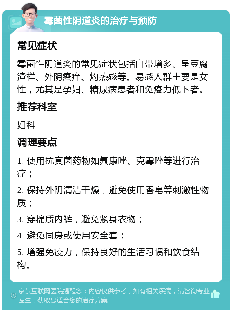 霉菌性阴道炎的治疗与预防 常见症状 霉菌性阴道炎的常见症状包括白带增多、呈豆腐渣样、外阴瘙痒、灼热感等。易感人群主要是女性，尤其是孕妇、糖尿病患者和免疫力低下者。 推荐科室 妇科 调理要点 1. 使用抗真菌药物如氟康唑、克霉唑等进行治疗； 2. 保持外阴清洁干燥，避免使用香皂等刺激性物质； 3. 穿棉质内裤，避免紧身衣物； 4. 避免同房或使用安全套； 5. 增强免疫力，保持良好的生活习惯和饮食结构。