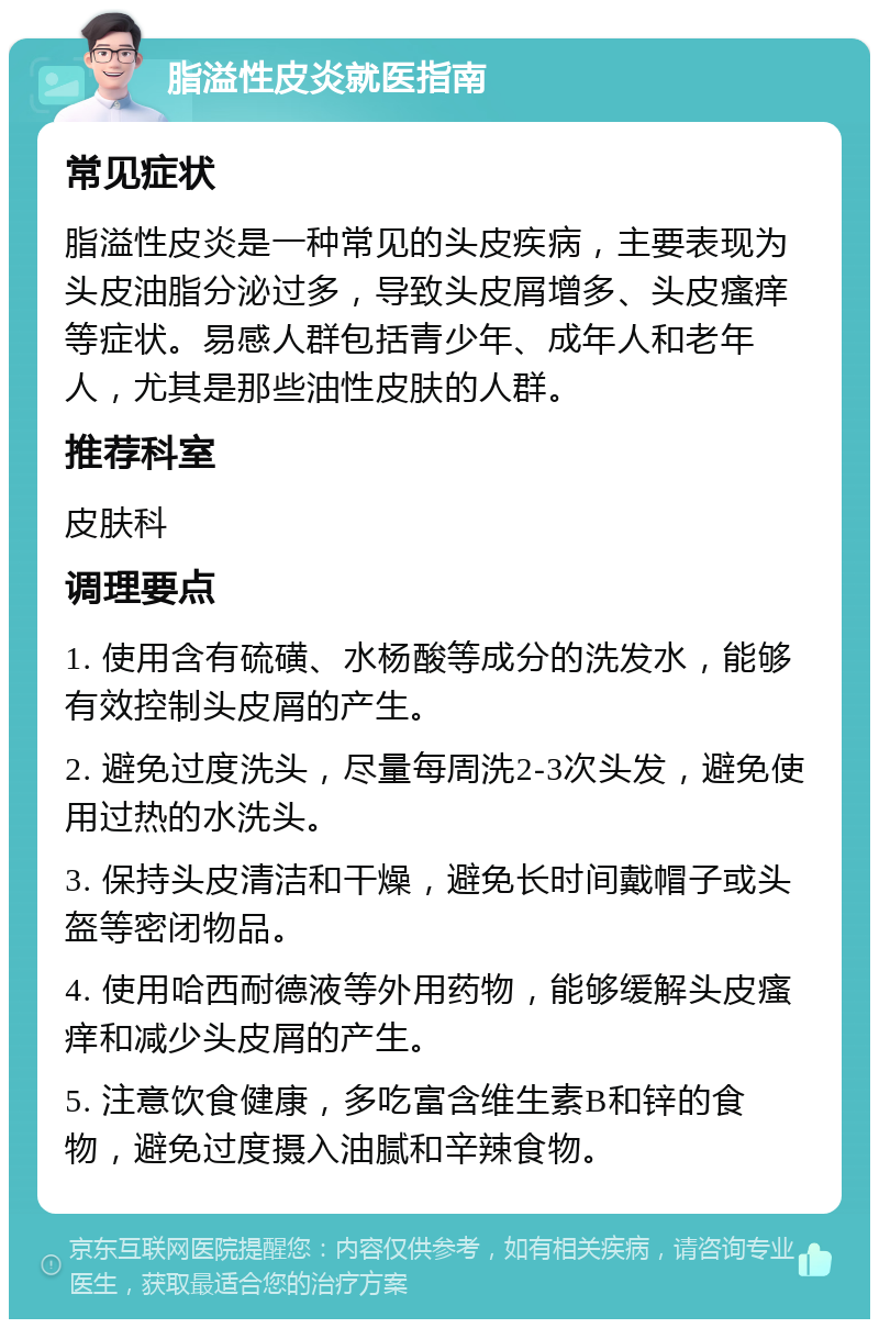 脂溢性皮炎就医指南 常见症状 脂溢性皮炎是一种常见的头皮疾病，主要表现为头皮油脂分泌过多，导致头皮屑增多、头皮瘙痒等症状。易感人群包括青少年、成年人和老年人，尤其是那些油性皮肤的人群。 推荐科室 皮肤科 调理要点 1. 使用含有硫磺、水杨酸等成分的洗发水，能够有效控制头皮屑的产生。 2. 避免过度洗头，尽量每周洗2-3次头发，避免使用过热的水洗头。 3. 保持头皮清洁和干燥，避免长时间戴帽子或头盔等密闭物品。 4. 使用哈西耐德液等外用药物，能够缓解头皮瘙痒和减少头皮屑的产生。 5. 注意饮食健康，多吃富含维生素B和锌的食物，避免过度摄入油腻和辛辣食物。