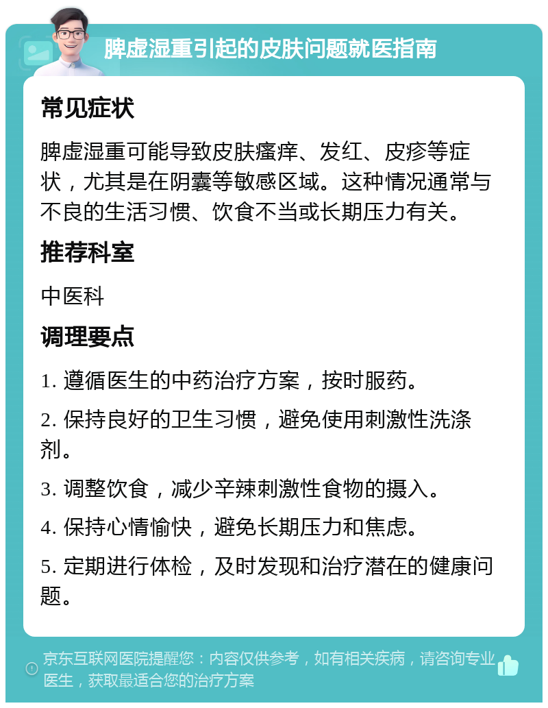 脾虚湿重引起的皮肤问题就医指南 常见症状 脾虚湿重可能导致皮肤瘙痒、发红、皮疹等症状，尤其是在阴囊等敏感区域。这种情况通常与不良的生活习惯、饮食不当或长期压力有关。 推荐科室 中医科 调理要点 1. 遵循医生的中药治疗方案，按时服药。 2. 保持良好的卫生习惯，避免使用刺激性洗涤剂。 3. 调整饮食，减少辛辣刺激性食物的摄入。 4. 保持心情愉快，避免长期压力和焦虑。 5. 定期进行体检，及时发现和治疗潜在的健康问题。