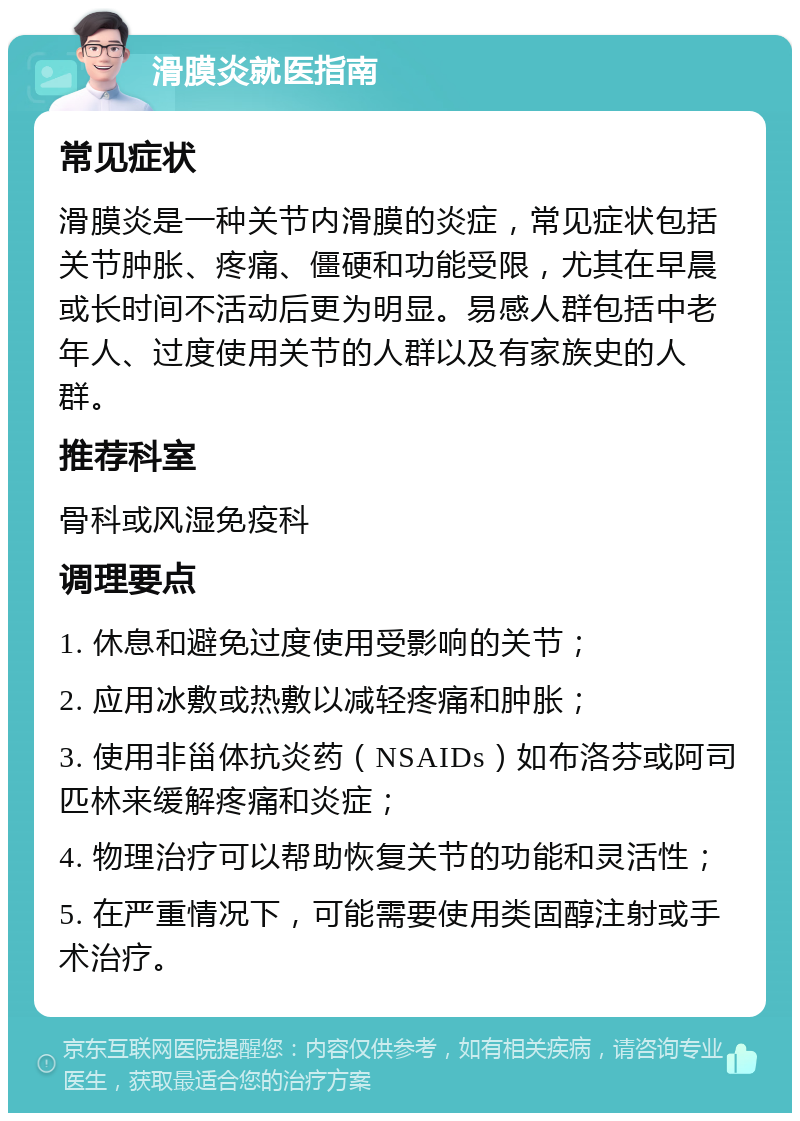 滑膜炎就医指南 常见症状 滑膜炎是一种关节内滑膜的炎症，常见症状包括关节肿胀、疼痛、僵硬和功能受限，尤其在早晨或长时间不活动后更为明显。易感人群包括中老年人、过度使用关节的人群以及有家族史的人群。 推荐科室 骨科或风湿免疫科 调理要点 1. 休息和避免过度使用受影响的关节； 2. 应用冰敷或热敷以减轻疼痛和肿胀； 3. 使用非甾体抗炎药（NSAIDs）如布洛芬或阿司匹林来缓解疼痛和炎症； 4. 物理治疗可以帮助恢复关节的功能和灵活性； 5. 在严重情况下，可能需要使用类固醇注射或手术治疗。