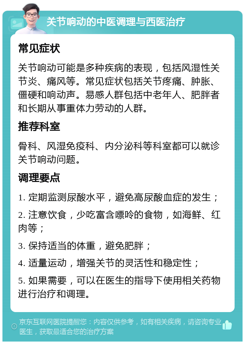 关节响动的中医调理与西医治疗 常见症状 关节响动可能是多种疾病的表现，包括风湿性关节炎、痛风等。常见症状包括关节疼痛、肿胀、僵硬和响动声。易感人群包括中老年人、肥胖者和长期从事重体力劳动的人群。 推荐科室 骨科、风湿免疫科、内分泌科等科室都可以就诊关节响动问题。 调理要点 1. 定期监测尿酸水平，避免高尿酸血症的发生； 2. 注意饮食，少吃富含嘌呤的食物，如海鲜、红肉等； 3. 保持适当的体重，避免肥胖； 4. 适量运动，增强关节的灵活性和稳定性； 5. 如果需要，可以在医生的指导下使用相关药物进行治疗和调理。