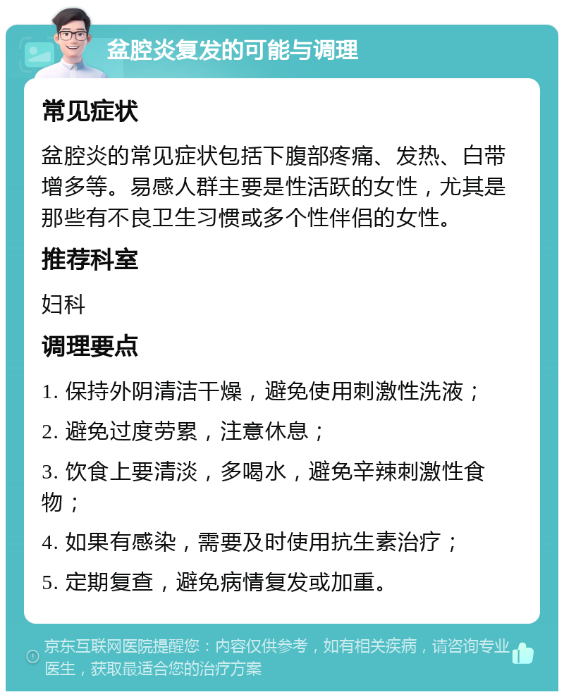 盆腔炎复发的可能与调理 常见症状 盆腔炎的常见症状包括下腹部疼痛、发热、白带增多等。易感人群主要是性活跃的女性，尤其是那些有不良卫生习惯或多个性伴侣的女性。 推荐科室 妇科 调理要点 1. 保持外阴清洁干燥，避免使用刺激性洗液； 2. 避免过度劳累，注意休息； 3. 饮食上要清淡，多喝水，避免辛辣刺激性食物； 4. 如果有感染，需要及时使用抗生素治疗； 5. 定期复查，避免病情复发或加重。