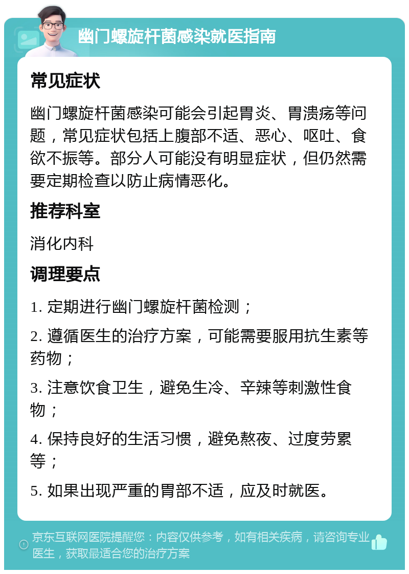 幽门螺旋杆菌感染就医指南 常见症状 幽门螺旋杆菌感染可能会引起胃炎、胃溃疡等问题，常见症状包括上腹部不适、恶心、呕吐、食欲不振等。部分人可能没有明显症状，但仍然需要定期检查以防止病情恶化。 推荐科室 消化内科 调理要点 1. 定期进行幽门螺旋杆菌检测； 2. 遵循医生的治疗方案，可能需要服用抗生素等药物； 3. 注意饮食卫生，避免生冷、辛辣等刺激性食物； 4. 保持良好的生活习惯，避免熬夜、过度劳累等； 5. 如果出现严重的胃部不适，应及时就医。