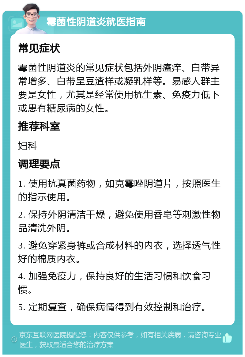 霉菌性阴道炎就医指南 常见症状 霉菌性阴道炎的常见症状包括外阴瘙痒、白带异常增多、白带呈豆渣样或凝乳样等。易感人群主要是女性，尤其是经常使用抗生素、免疫力低下或患有糖尿病的女性。 推荐科室 妇科 调理要点 1. 使用抗真菌药物，如克霉唑阴道片，按照医生的指示使用。 2. 保持外阴清洁干燥，避免使用香皂等刺激性物品清洗外阴。 3. 避免穿紧身裤或合成材料的内衣，选择透气性好的棉质内衣。 4. 加强免疫力，保持良好的生活习惯和饮食习惯。 5. 定期复查，确保病情得到有效控制和治疗。