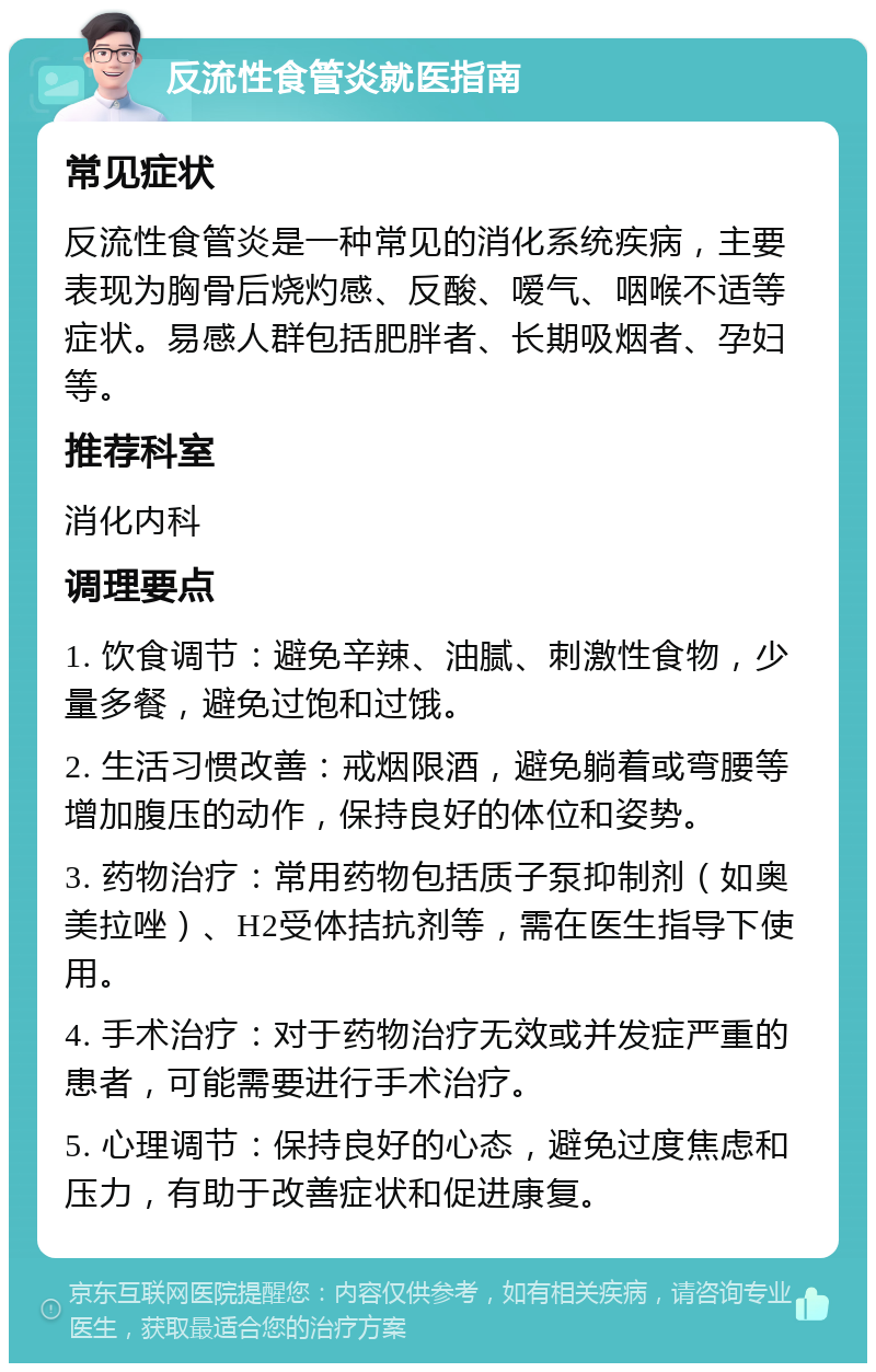 反流性食管炎就医指南 常见症状 反流性食管炎是一种常见的消化系统疾病，主要表现为胸骨后烧灼感、反酸、嗳气、咽喉不适等症状。易感人群包括肥胖者、长期吸烟者、孕妇等。 推荐科室 消化内科 调理要点 1. 饮食调节：避免辛辣、油腻、刺激性食物，少量多餐，避免过饱和过饿。 2. 生活习惯改善：戒烟限酒，避免躺着或弯腰等增加腹压的动作，保持良好的体位和姿势。 3. 药物治疗：常用药物包括质子泵抑制剂（如奥美拉唑）、H2受体拮抗剂等，需在医生指导下使用。 4. 手术治疗：对于药物治疗无效或并发症严重的患者，可能需要进行手术治疗。 5. 心理调节：保持良好的心态，避免过度焦虑和压力，有助于改善症状和促进康复。