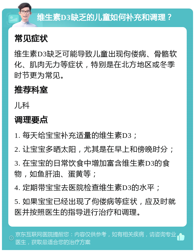 维生素D3缺乏的儿童如何补充和调理？ 常见症状 维生素D3缺乏可能导致儿童出现佝偻病、骨骼软化、肌肉无力等症状，特别是在北方地区或冬季时节更为常见。 推荐科室 儿科 调理要点 1. 每天给宝宝补充适量的维生素D3； 2. 让宝宝多晒太阳，尤其是在早上和傍晚时分； 3. 在宝宝的日常饮食中增加富含维生素D3的食物，如鱼肝油、蛋黄等； 4. 定期带宝宝去医院检查维生素D3的水平； 5. 如果宝宝已经出现了佝偻病等症状，应及时就医并按照医生的指导进行治疗和调理。