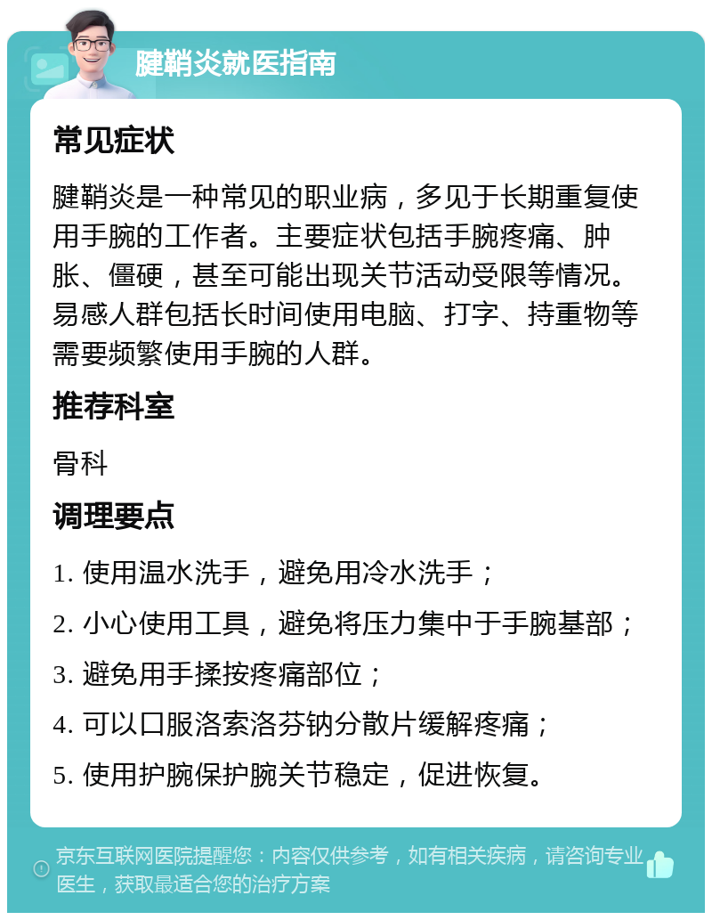 腱鞘炎就医指南 常见症状 腱鞘炎是一种常见的职业病，多见于长期重复使用手腕的工作者。主要症状包括手腕疼痛、肿胀、僵硬，甚至可能出现关节活动受限等情况。易感人群包括长时间使用电脑、打字、持重物等需要频繁使用手腕的人群。 推荐科室 骨科 调理要点 1. 使用温水洗手，避免用冷水洗手； 2. 小心使用工具，避免将压力集中于手腕基部； 3. 避免用手揉按疼痛部位； 4. 可以口服洛索洛芬钠分散片缓解疼痛； 5. 使用护腕保护腕关节稳定，促进恢复。