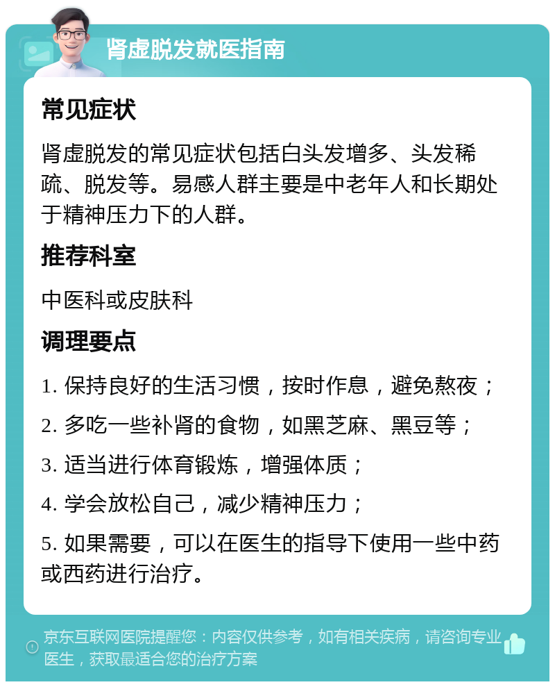 肾虚脱发就医指南 常见症状 肾虚脱发的常见症状包括白头发增多、头发稀疏、脱发等。易感人群主要是中老年人和长期处于精神压力下的人群。 推荐科室 中医科或皮肤科 调理要点 1. 保持良好的生活习惯，按时作息，避免熬夜； 2. 多吃一些补肾的食物，如黑芝麻、黑豆等； 3. 适当进行体育锻炼，增强体质； 4. 学会放松自己，减少精神压力； 5. 如果需要，可以在医生的指导下使用一些中药或西药进行治疗。