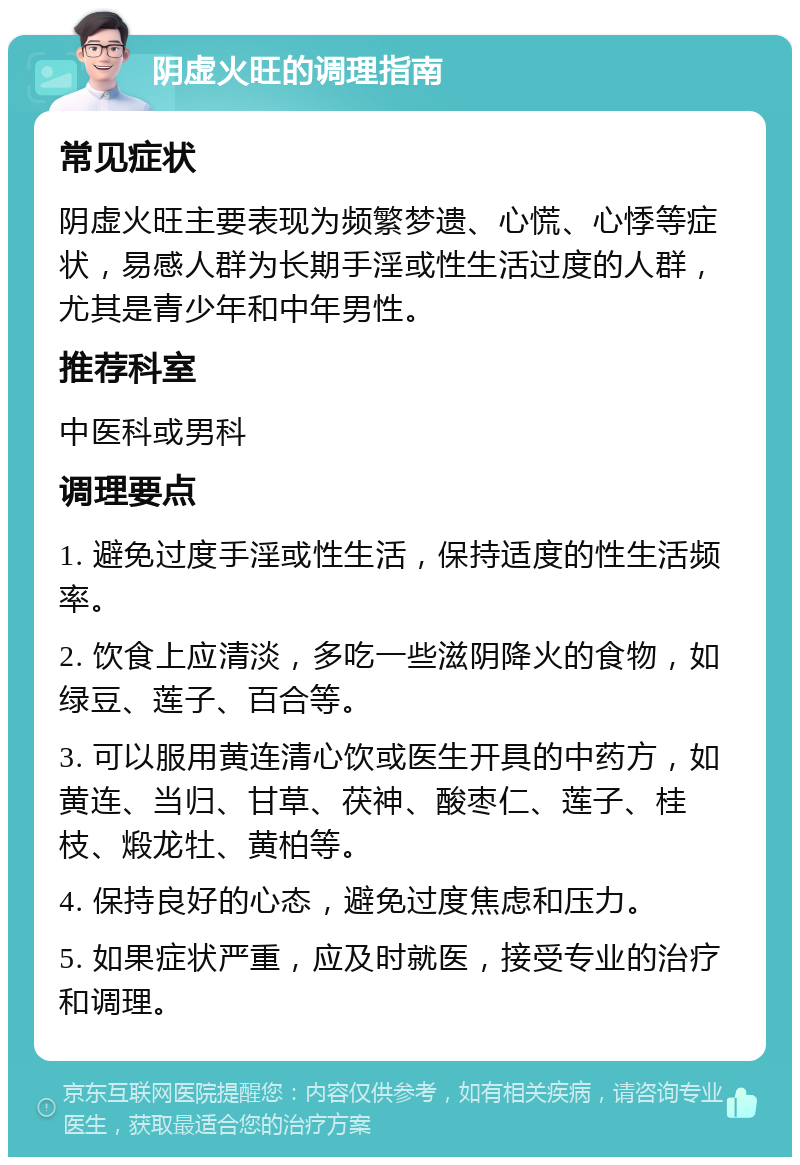 阴虚火旺的调理指南 常见症状 阴虚火旺主要表现为频繁梦遗、心慌、心悸等症状，易感人群为长期手淫或性生活过度的人群，尤其是青少年和中年男性。 推荐科室 中医科或男科 调理要点 1. 避免过度手淫或性生活，保持适度的性生活频率。 2. 饮食上应清淡，多吃一些滋阴降火的食物，如绿豆、莲子、百合等。 3. 可以服用黄连清心饮或医生开具的中药方，如黄连、当归、甘草、茯神、酸枣仁、莲子、桂枝、煅龙牡、黄柏等。 4. 保持良好的心态，避免过度焦虑和压力。 5. 如果症状严重，应及时就医，接受专业的治疗和调理。