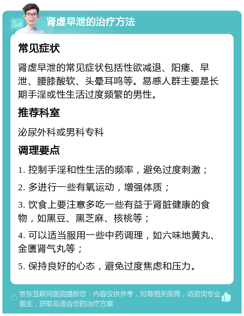 肾虚早泄的治疗方法 常见症状 肾虚早泄的常见症状包括性欲减退、阳痿、早泄、腰膝酸软、头晕耳鸣等。易感人群主要是长期手淫或性生活过度频繁的男性。 推荐科室 泌尿外科或男科专科 调理要点 1. 控制手淫和性生活的频率，避免过度刺激； 2. 多进行一些有氧运动，增强体质； 3. 饮食上要注意多吃一些有益于肾脏健康的食物，如黑豆、黑芝麻、核桃等； 4. 可以适当服用一些中药调理，如六味地黄丸、金匮肾气丸等； 5. 保持良好的心态，避免过度焦虑和压力。