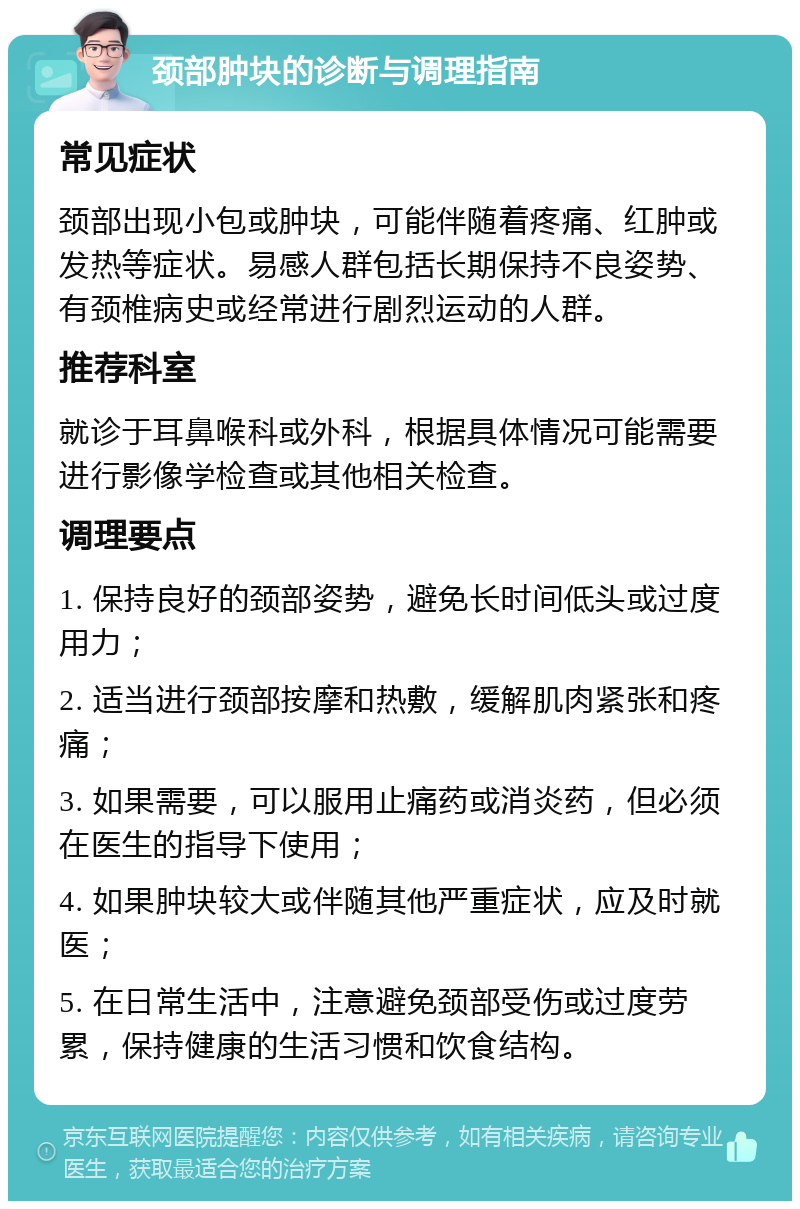 颈部肿块的诊断与调理指南 常见症状 颈部出现小包或肿块，可能伴随着疼痛、红肿或发热等症状。易感人群包括长期保持不良姿势、有颈椎病史或经常进行剧烈运动的人群。 推荐科室 就诊于耳鼻喉科或外科，根据具体情况可能需要进行影像学检查或其他相关检查。 调理要点 1. 保持良好的颈部姿势，避免长时间低头或过度用力； 2. 适当进行颈部按摩和热敷，缓解肌肉紧张和疼痛； 3. 如果需要，可以服用止痛药或消炎药，但必须在医生的指导下使用； 4. 如果肿块较大或伴随其他严重症状，应及时就医； 5. 在日常生活中，注意避免颈部受伤或过度劳累，保持健康的生活习惯和饮食结构。