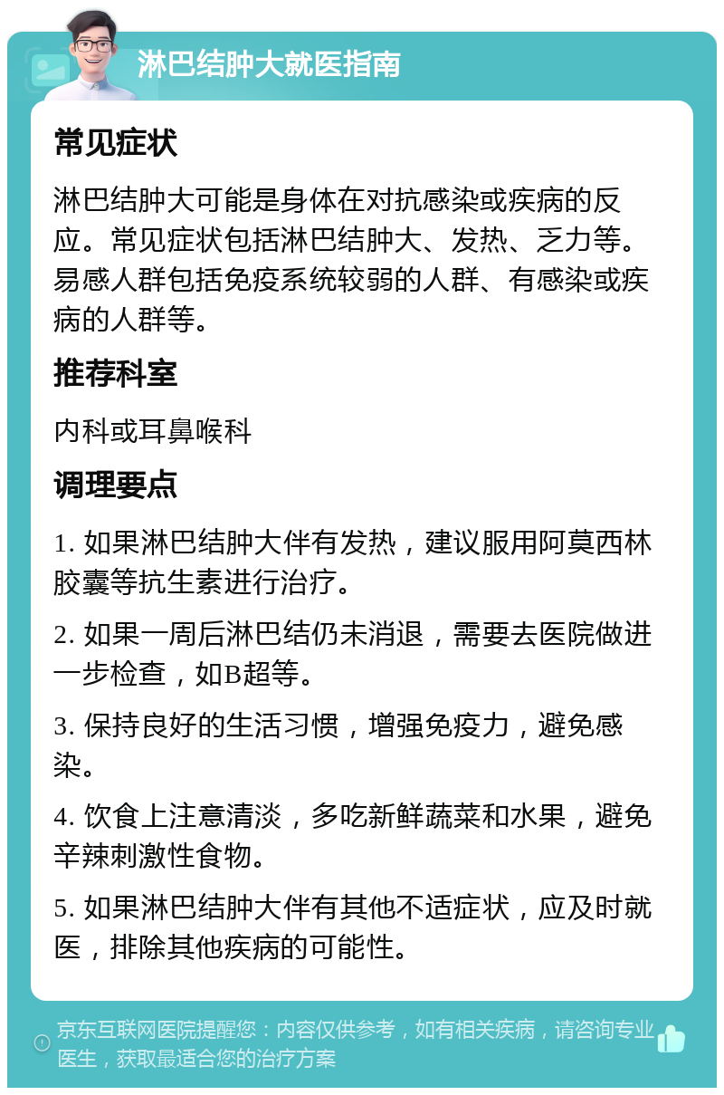 淋巴结肿大就医指南 常见症状 淋巴结肿大可能是身体在对抗感染或疾病的反应。常见症状包括淋巴结肿大、发热、乏力等。易感人群包括免疫系统较弱的人群、有感染或疾病的人群等。 推荐科室 内科或耳鼻喉科 调理要点 1. 如果淋巴结肿大伴有发热，建议服用阿莫西林胶囊等抗生素进行治疗。 2. 如果一周后淋巴结仍未消退，需要去医院做进一步检查，如B超等。 3. 保持良好的生活习惯，增强免疫力，避免感染。 4. 饮食上注意清淡，多吃新鲜蔬菜和水果，避免辛辣刺激性食物。 5. 如果淋巴结肿大伴有其他不适症状，应及时就医，排除其他疾病的可能性。