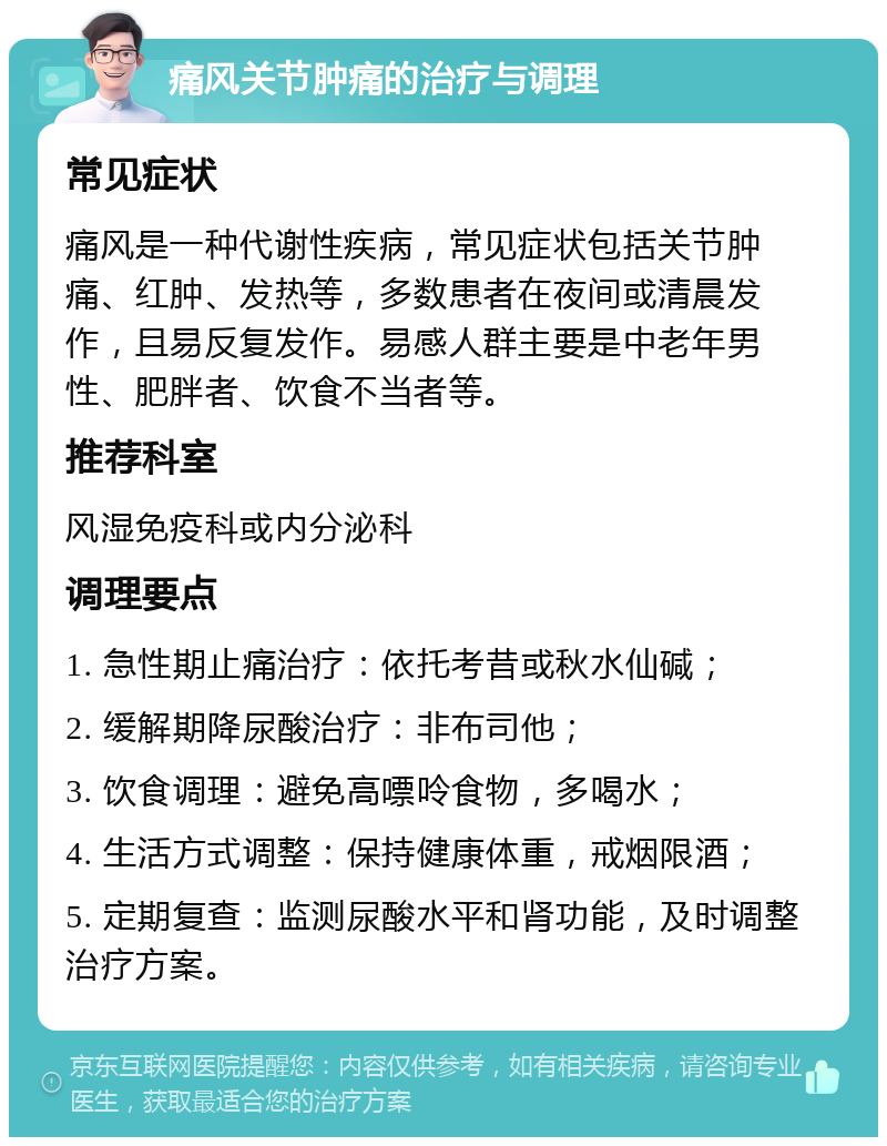 痛风关节肿痛的治疗与调理 常见症状 痛风是一种代谢性疾病，常见症状包括关节肿痛、红肿、发热等，多数患者在夜间或清晨发作，且易反复发作。易感人群主要是中老年男性、肥胖者、饮食不当者等。 推荐科室 风湿免疫科或内分泌科 调理要点 1. 急性期止痛治疗：依托考昔或秋水仙碱； 2. 缓解期降尿酸治疗：非布司他； 3. 饮食调理：避免高嘌呤食物，多喝水； 4. 生活方式调整：保持健康体重，戒烟限酒； 5. 定期复查：监测尿酸水平和肾功能，及时调整治疗方案。