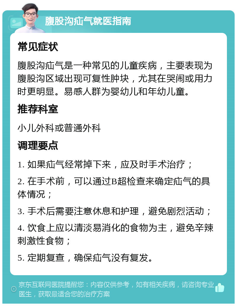 腹股沟疝气就医指南 常见症状 腹股沟疝气是一种常见的儿童疾病，主要表现为腹股沟区域出现可复性肿块，尤其在哭闹或用力时更明显。易感人群为婴幼儿和年幼儿童。 推荐科室 小儿外科或普通外科 调理要点 1. 如果疝气经常掉下来，应及时手术治疗； 2. 在手术前，可以通过B超检查来确定疝气的具体情况； 3. 手术后需要注意休息和护理，避免剧烈活动； 4. 饮食上应以清淡易消化的食物为主，避免辛辣刺激性食物； 5. 定期复查，确保疝气没有复发。