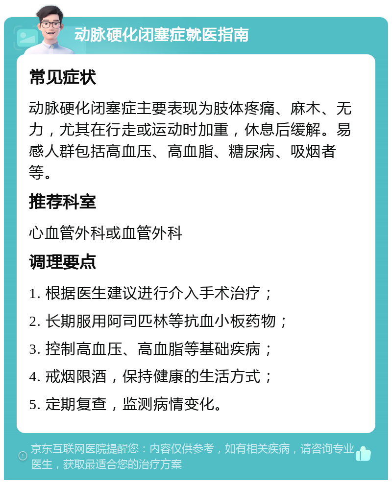 动脉硬化闭塞症就医指南 常见症状 动脉硬化闭塞症主要表现为肢体疼痛、麻木、无力，尤其在行走或运动时加重，休息后缓解。易感人群包括高血压、高血脂、糖尿病、吸烟者等。 推荐科室 心血管外科或血管外科 调理要点 1. 根据医生建议进行介入手术治疗； 2. 长期服用阿司匹林等抗血小板药物； 3. 控制高血压、高血脂等基础疾病； 4. 戒烟限酒，保持健康的生活方式； 5. 定期复查，监测病情变化。