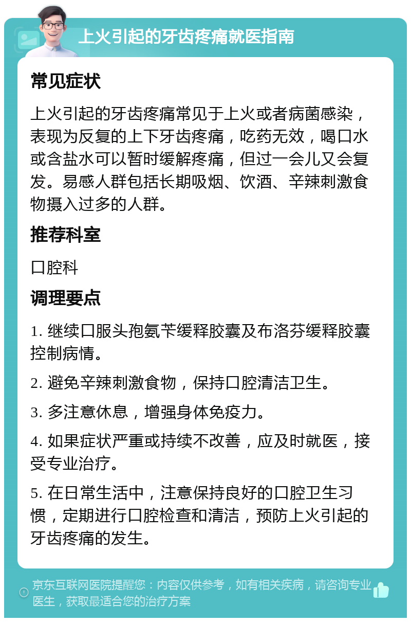 上火引起的牙齿疼痛就医指南 常见症状 上火引起的牙齿疼痛常见于上火或者病菌感染，表现为反复的上下牙齿疼痛，吃药无效，喝口水或含盐水可以暂时缓解疼痛，但过一会儿又会复发。易感人群包括长期吸烟、饮酒、辛辣刺激食物摄入过多的人群。 推荐科室 口腔科 调理要点 1. 继续口服头孢氨苄缓释胶囊及布洛芬缓释胶囊控制病情。 2. 避免辛辣刺激食物，保持口腔清洁卫生。 3. 多注意休息，增强身体免疫力。 4. 如果症状严重或持续不改善，应及时就医，接受专业治疗。 5. 在日常生活中，注意保持良好的口腔卫生习惯，定期进行口腔检查和清洁，预防上火引起的牙齿疼痛的发生。