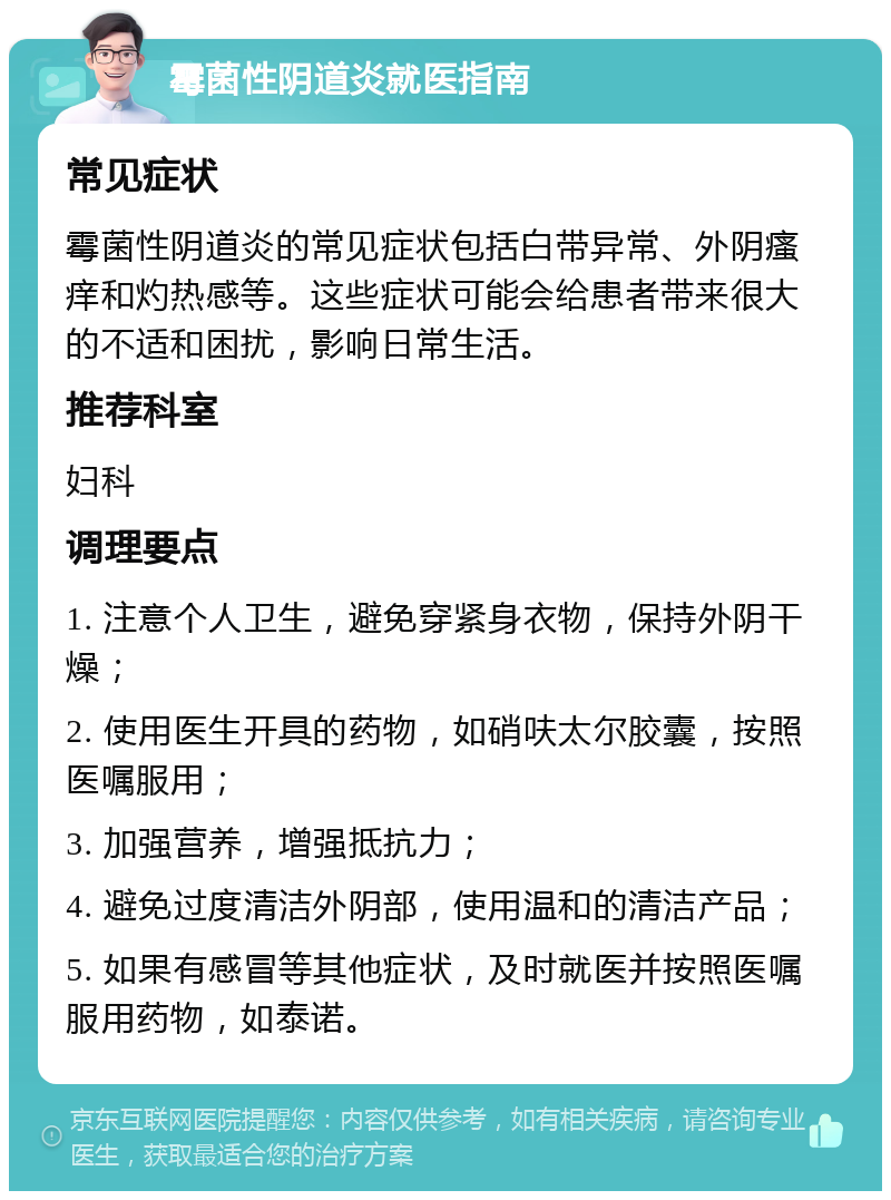 霉菌性阴道炎就医指南 常见症状 霉菌性阴道炎的常见症状包括白带异常、外阴瘙痒和灼热感等。这些症状可能会给患者带来很大的不适和困扰，影响日常生活。 推荐科室 妇科 调理要点 1. 注意个人卫生，避免穿紧身衣物，保持外阴干燥； 2. 使用医生开具的药物，如硝呋太尔胶囊，按照医嘱服用； 3. 加强营养，增强抵抗力； 4. 避免过度清洁外阴部，使用温和的清洁产品； 5. 如果有感冒等其他症状，及时就医并按照医嘱服用药物，如泰诺。