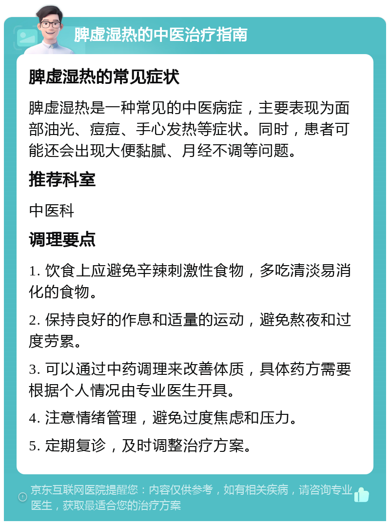 脾虚湿热的中医治疗指南 脾虚湿热的常见症状 脾虚湿热是一种常见的中医病症，主要表现为面部油光、痘痘、手心发热等症状。同时，患者可能还会出现大便黏腻、月经不调等问题。 推荐科室 中医科 调理要点 1. 饮食上应避免辛辣刺激性食物，多吃清淡易消化的食物。 2. 保持良好的作息和适量的运动，避免熬夜和过度劳累。 3. 可以通过中药调理来改善体质，具体药方需要根据个人情况由专业医生开具。 4. 注意情绪管理，避免过度焦虑和压力。 5. 定期复诊，及时调整治疗方案。