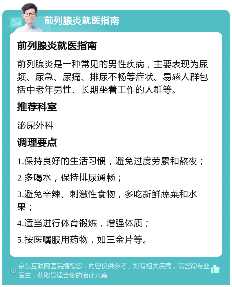 前列腺炎就医指南 前列腺炎就医指南 前列腺炎是一种常见的男性疾病，主要表现为尿频、尿急、尿痛、排尿不畅等症状。易感人群包括中老年男性、长期坐着工作的人群等。 推荐科室 泌尿外科 调理要点 1.保持良好的生活习惯，避免过度劳累和熬夜； 2.多喝水，保持排尿通畅； 3.避免辛辣、刺激性食物，多吃新鲜蔬菜和水果； 4.适当进行体育锻炼，增强体质； 5.按医嘱服用药物，如三金片等。