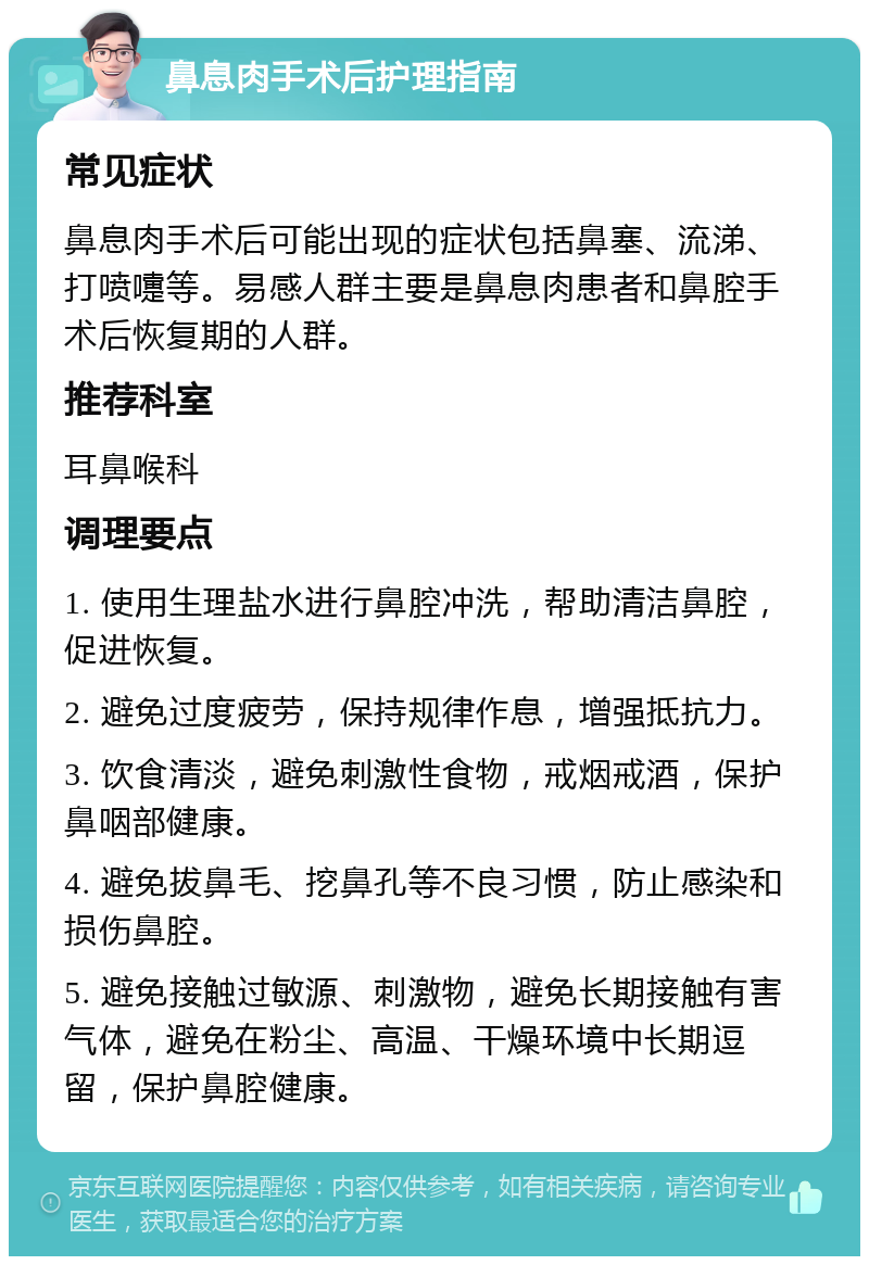 鼻息肉手术后护理指南 常见症状 鼻息肉手术后可能出现的症状包括鼻塞、流涕、打喷嚏等。易感人群主要是鼻息肉患者和鼻腔手术后恢复期的人群。 推荐科室 耳鼻喉科 调理要点 1. 使用生理盐水进行鼻腔冲洗，帮助清洁鼻腔，促进恢复。 2. 避免过度疲劳，保持规律作息，增强抵抗力。 3. 饮食清淡，避免刺激性食物，戒烟戒酒，保护鼻咽部健康。 4. 避免拔鼻毛、挖鼻孔等不良习惯，防止感染和损伤鼻腔。 5. 避免接触过敏源、刺激物，避免长期接触有害气体，避免在粉尘、高温、干燥环境中长期逗留，保护鼻腔健康。