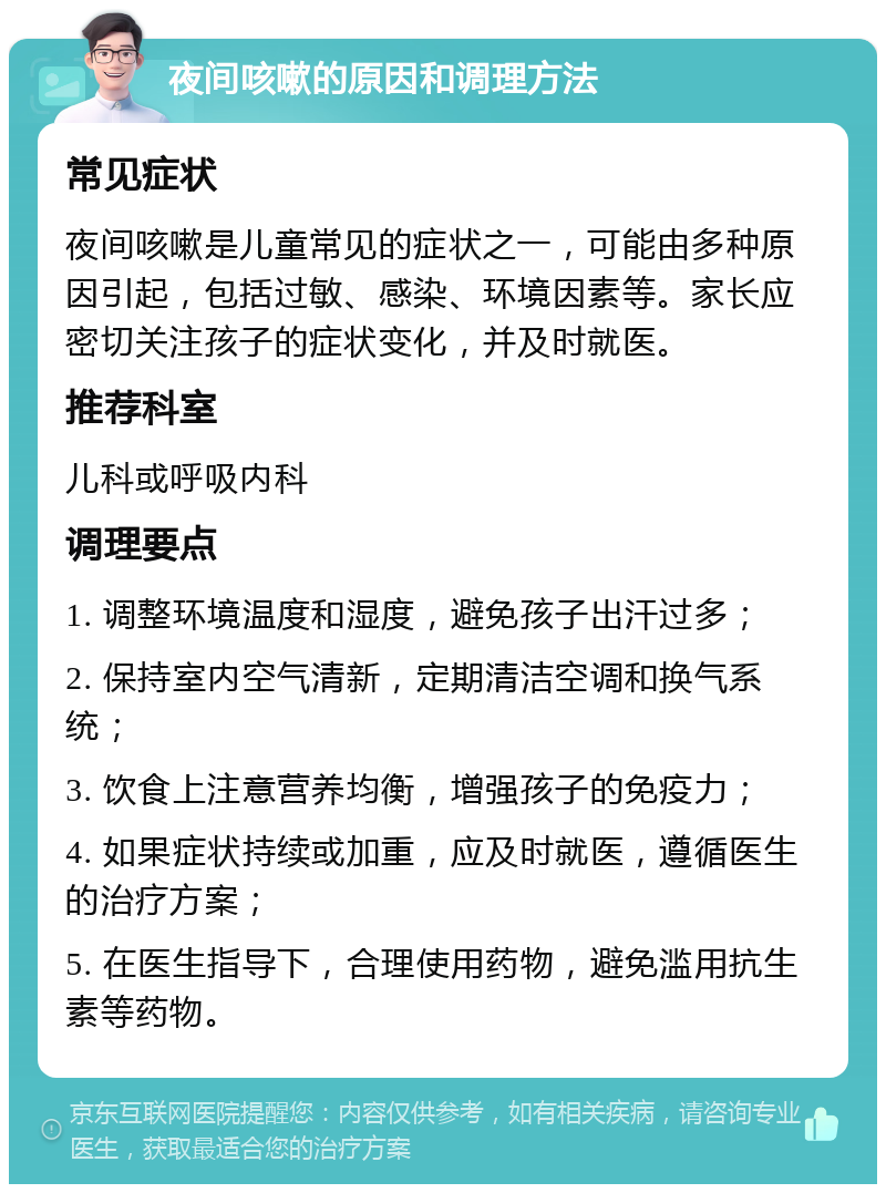 夜间咳嗽的原因和调理方法 常见症状 夜间咳嗽是儿童常见的症状之一，可能由多种原因引起，包括过敏、感染、环境因素等。家长应密切关注孩子的症状变化，并及时就医。 推荐科室 儿科或呼吸内科 调理要点 1. 调整环境温度和湿度，避免孩子出汗过多； 2. 保持室内空气清新，定期清洁空调和换气系统； 3. 饮食上注意营养均衡，增强孩子的免疫力； 4. 如果症状持续或加重，应及时就医，遵循医生的治疗方案； 5. 在医生指导下，合理使用药物，避免滥用抗生素等药物。