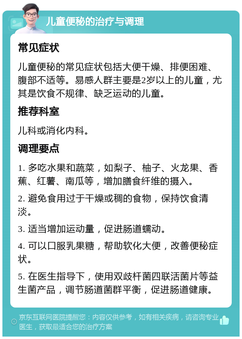 儿童便秘的治疗与调理 常见症状 儿童便秘的常见症状包括大便干燥、排便困难、腹部不适等。易感人群主要是2岁以上的儿童，尤其是饮食不规律、缺乏运动的儿童。 推荐科室 儿科或消化内科。 调理要点 1. 多吃水果和蔬菜，如梨子、柚子、火龙果、香蕉、红薯、南瓜等，增加膳食纤维的摄入。 2. 避免食用过于干燥或稠的食物，保持饮食清淡。 3. 适当增加运动量，促进肠道蠕动。 4. 可以口服乳果糖，帮助软化大便，改善便秘症状。 5. 在医生指导下，使用双歧杆菌四联活菌片等益生菌产品，调节肠道菌群平衡，促进肠道健康。