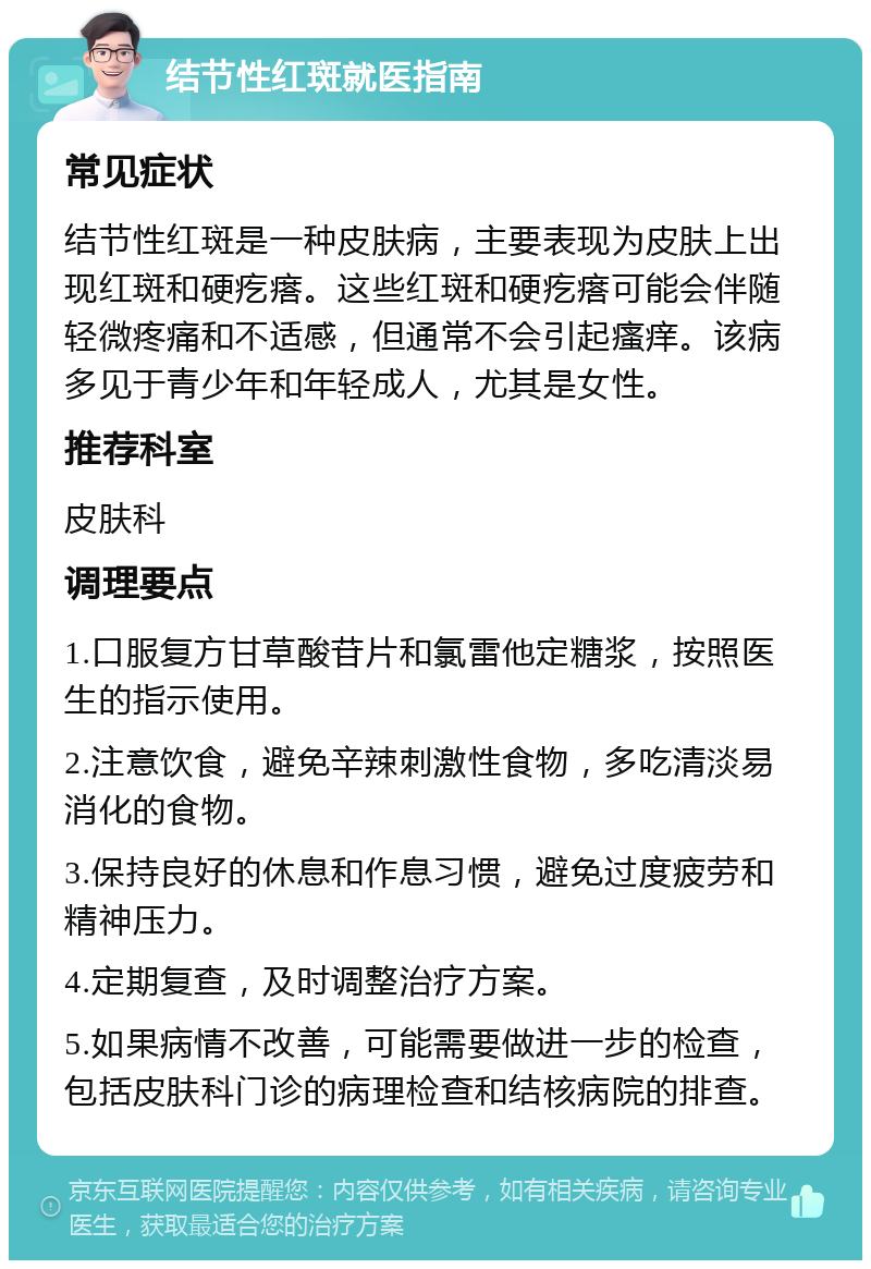 结节性红斑就医指南 常见症状 结节性红斑是一种皮肤病，主要表现为皮肤上出现红斑和硬疙瘩。这些红斑和硬疙瘩可能会伴随轻微疼痛和不适感，但通常不会引起瘙痒。该病多见于青少年和年轻成人，尤其是女性。 推荐科室 皮肤科 调理要点 1.口服复方甘草酸苷片和氯雷他定糖浆，按照医生的指示使用。 2.注意饮食，避免辛辣刺激性食物，多吃清淡易消化的食物。 3.保持良好的休息和作息习惯，避免过度疲劳和精神压力。 4.定期复查，及时调整治疗方案。 5.如果病情不改善，可能需要做进一步的检查，包括皮肤科门诊的病理检查和结核病院的排查。