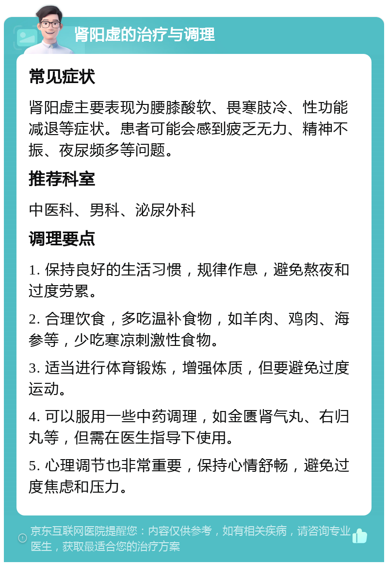 肾阳虚的治疗与调理 常见症状 肾阳虚主要表现为腰膝酸软、畏寒肢冷、性功能减退等症状。患者可能会感到疲乏无力、精神不振、夜尿频多等问题。 推荐科室 中医科、男科、泌尿外科 调理要点 1. 保持良好的生活习惯，规律作息，避免熬夜和过度劳累。 2. 合理饮食，多吃温补食物，如羊肉、鸡肉、海参等，少吃寒凉刺激性食物。 3. 适当进行体育锻炼，增强体质，但要避免过度运动。 4. 可以服用一些中药调理，如金匮肾气丸、右归丸等，但需在医生指导下使用。 5. 心理调节也非常重要，保持心情舒畅，避免过度焦虑和压力。