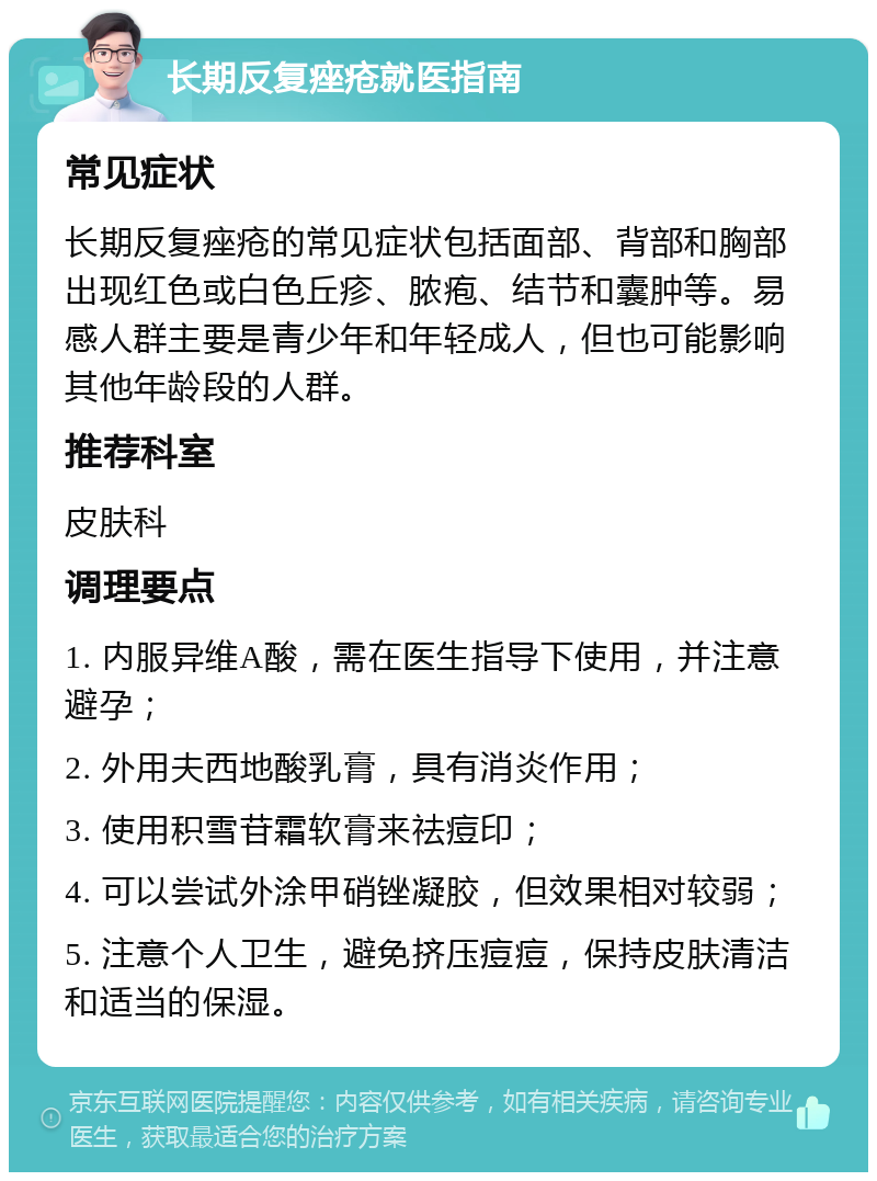 长期反复痤疮就医指南 常见症状 长期反复痤疮的常见症状包括面部、背部和胸部出现红色或白色丘疹、脓疱、结节和囊肿等。易感人群主要是青少年和年轻成人，但也可能影响其他年龄段的人群。 推荐科室 皮肤科 调理要点 1. 内服异维A酸，需在医生指导下使用，并注意避孕； 2. 外用夫西地酸乳膏，具有消炎作用； 3. 使用积雪苷霜软膏来祛痘印； 4. 可以尝试外涂甲硝锉凝胶，但效果相对较弱； 5. 注意个人卫生，避免挤压痘痘，保持皮肤清洁和适当的保湿。