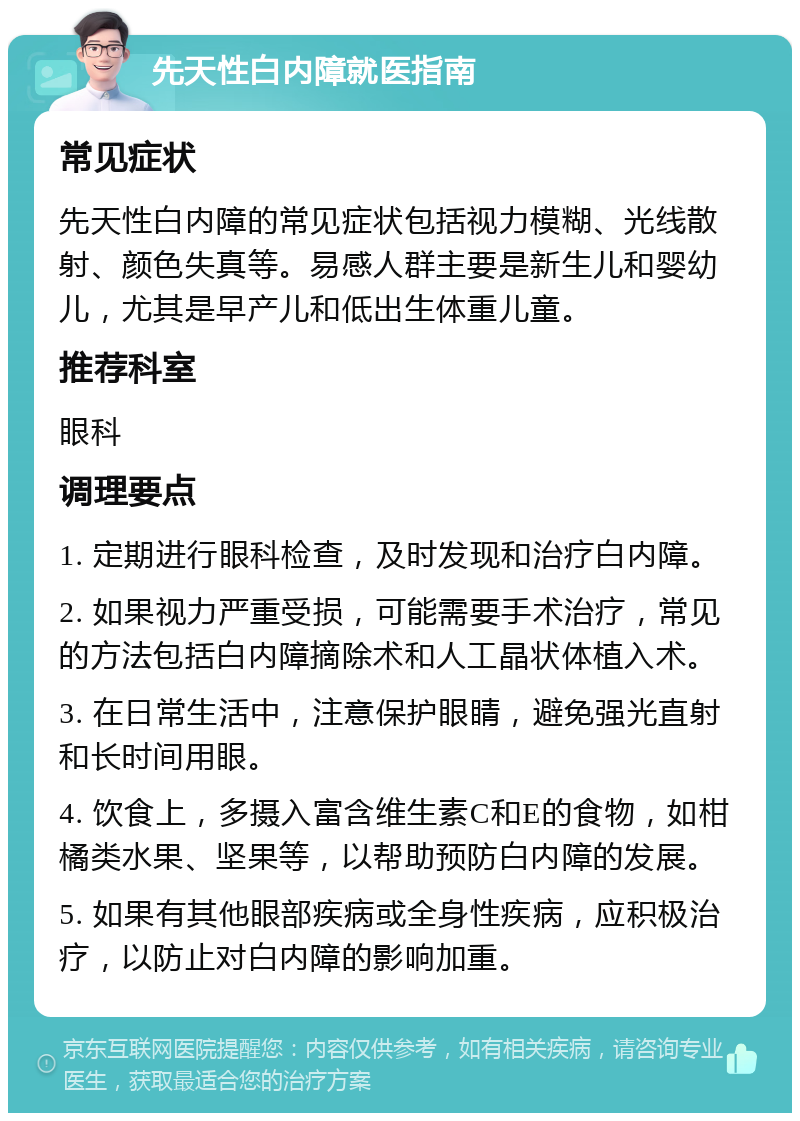 先天性白内障就医指南 常见症状 先天性白内障的常见症状包括视力模糊、光线散射、颜色失真等。易感人群主要是新生儿和婴幼儿，尤其是早产儿和低出生体重儿童。 推荐科室 眼科 调理要点 1. 定期进行眼科检查，及时发现和治疗白内障。 2. 如果视力严重受损，可能需要手术治疗，常见的方法包括白内障摘除术和人工晶状体植入术。 3. 在日常生活中，注意保护眼睛，避免强光直射和长时间用眼。 4. 饮食上，多摄入富含维生素C和E的食物，如柑橘类水果、坚果等，以帮助预防白内障的发展。 5. 如果有其他眼部疾病或全身性疾病，应积极治疗，以防止对白内障的影响加重。