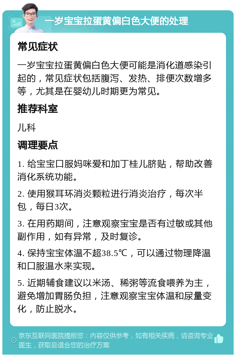 一岁宝宝拉蛋黄偏白色大便的处理 常见症状 一岁宝宝拉蛋黄偏白色大便可能是消化道感染引起的，常见症状包括腹泻、发热、排便次数增多等，尤其是在婴幼儿时期更为常见。 推荐科室 儿科 调理要点 1. 给宝宝口服妈咪爱和加丁桂儿脐贴，帮助改善消化系统功能。 2. 使用猴耳环消炎颗粒进行消炎治疗，每次半包，每日3次。 3. 在用药期间，注意观察宝宝是否有过敏或其他副作用，如有异常，及时复诊。 4. 保持宝宝体温不超38.5℃，可以通过物理降温和口服温水来实现。 5. 近期辅食建议以米汤、稀粥等流食喂养为主，避免增加胃肠负担，注意观察宝宝体温和尿量变化，防止脱水。