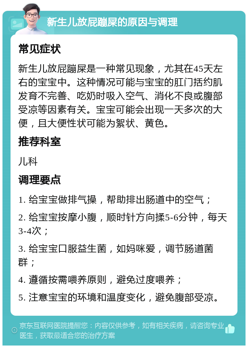 新生儿放屁蹦屎的原因与调理 常见症状 新生儿放屁蹦屎是一种常见现象，尤其在45天左右的宝宝中。这种情况可能与宝宝的肛门括约肌发育不完善、吃奶时吸入空气、消化不良或腹部受凉等因素有关。宝宝可能会出现一天多次的大便，且大便性状可能为絮状、黄色。 推荐科室 儿科 调理要点 1. 给宝宝做排气操，帮助排出肠道中的空气； 2. 给宝宝按摩小腹，顺时针方向揉5-6分钟，每天3-4次； 3. 给宝宝口服益生菌，如妈咪爱，调节肠道菌群； 4. 遵循按需喂养原则，避免过度喂养； 5. 注意宝宝的环境和温度变化，避免腹部受凉。