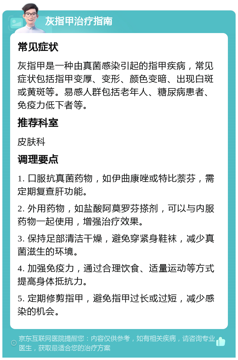 灰指甲治疗指南 常见症状 灰指甲是一种由真菌感染引起的指甲疾病，常见症状包括指甲变厚、变形、颜色变暗、出现白斑或黄斑等。易感人群包括老年人、糖尿病患者、免疫力低下者等。 推荐科室 皮肤科 调理要点 1. 口服抗真菌药物，如伊曲康唑或特比萘芬，需定期复查肝功能。 2. 外用药物，如盐酸阿莫罗芬搽剂，可以与内服药物一起使用，增强治疗效果。 3. 保持足部清洁干燥，避免穿紧身鞋袜，减少真菌滋生的环境。 4. 加强免疫力，通过合理饮食、适量运动等方式提高身体抵抗力。 5. 定期修剪指甲，避免指甲过长或过短，减少感染的机会。