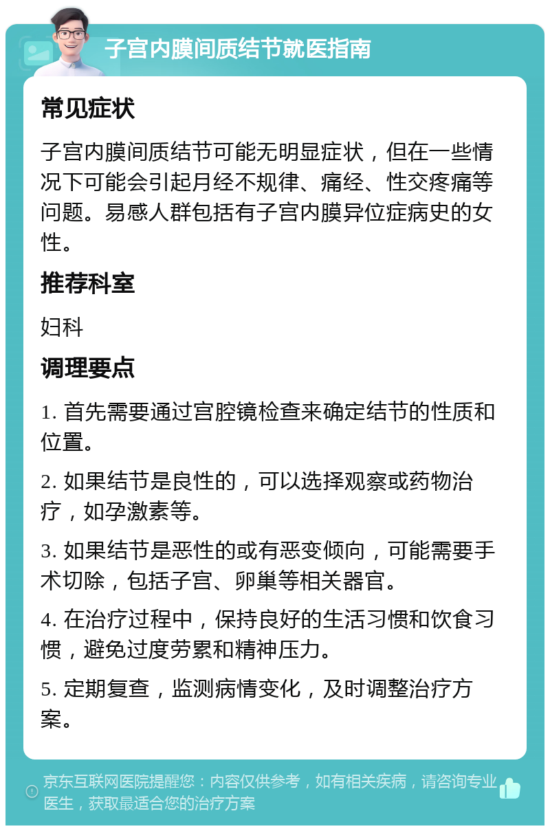 子宫内膜间质结节就医指南 常见症状 子宫内膜间质结节可能无明显症状，但在一些情况下可能会引起月经不规律、痛经、性交疼痛等问题。易感人群包括有子宫内膜异位症病史的女性。 推荐科室 妇科 调理要点 1. 首先需要通过宫腔镜检查来确定结节的性质和位置。 2. 如果结节是良性的，可以选择观察或药物治疗，如孕激素等。 3. 如果结节是恶性的或有恶变倾向，可能需要手术切除，包括子宫、卵巢等相关器官。 4. 在治疗过程中，保持良好的生活习惯和饮食习惯，避免过度劳累和精神压力。 5. 定期复查，监测病情变化，及时调整治疗方案。