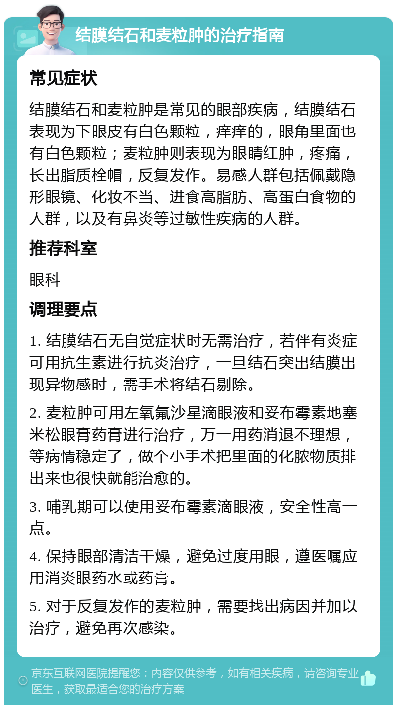 结膜结石和麦粒肿的治疗指南 常见症状 结膜结石和麦粒肿是常见的眼部疾病，结膜结石表现为下眼皮有白色颗粒，痒痒的，眼角里面也有白色颗粒；麦粒肿则表现为眼睛红肿，疼痛，长出脂质栓帽，反复发作。易感人群包括佩戴隐形眼镜、化妆不当、进食高脂肪、高蛋白食物的人群，以及有鼻炎等过敏性疾病的人群。 推荐科室 眼科 调理要点 1. 结膜结石无自觉症状时无需治疗，若伴有炎症可用抗生素进行抗炎治疗，一旦结石突出结膜出现异物感时，需手术将结石剔除。 2. 麦粒肿可用左氧氟沙星滴眼液和妥布霉素地塞米松眼膏药膏进行治疗，万一用药消退不理想，等病情稳定了，做个小手术把里面的化脓物质排出来也很快就能治愈的。 3. 哺乳期可以使用妥布霉素滴眼液，安全性高一点。 4. 保持眼部清洁干燥，避免过度用眼，遵医嘱应用消炎眼药水或药膏。 5. 对于反复发作的麦粒肿，需要找出病因并加以治疗，避免再次感染。