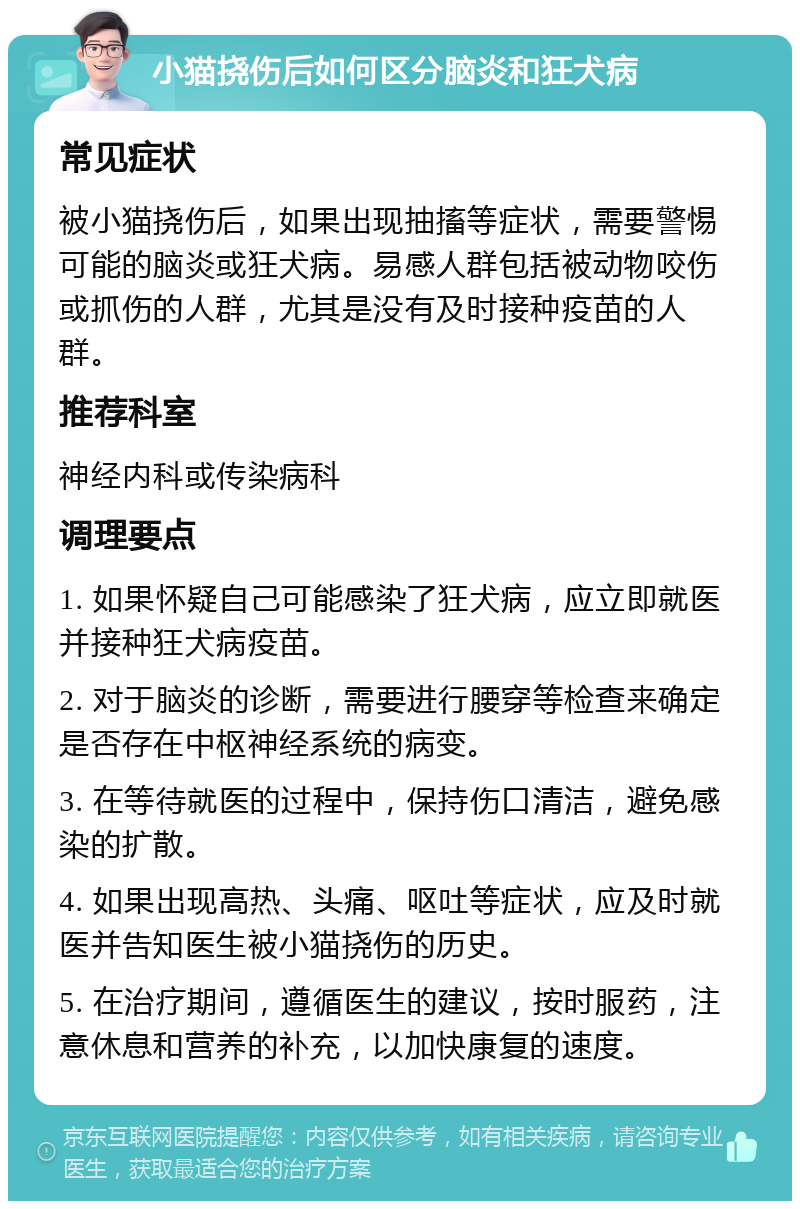 小猫挠伤后如何区分脑炎和狂犬病 常见症状 被小猫挠伤后，如果出现抽搐等症状，需要警惕可能的脑炎或狂犬病。易感人群包括被动物咬伤或抓伤的人群，尤其是没有及时接种疫苗的人群。 推荐科室 神经内科或传染病科 调理要点 1. 如果怀疑自己可能感染了狂犬病，应立即就医并接种狂犬病疫苗。 2. 对于脑炎的诊断，需要进行腰穿等检查来确定是否存在中枢神经系统的病变。 3. 在等待就医的过程中，保持伤口清洁，避免感染的扩散。 4. 如果出现高热、头痛、呕吐等症状，应及时就医并告知医生被小猫挠伤的历史。 5. 在治疗期间，遵循医生的建议，按时服药，注意休息和营养的补充，以加快康复的速度。