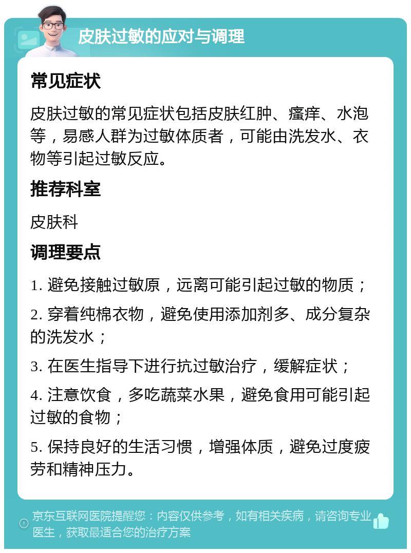 皮肤过敏的应对与调理 常见症状 皮肤过敏的常见症状包括皮肤红肿、瘙痒、水泡等，易感人群为过敏体质者，可能由洗发水、衣物等引起过敏反应。 推荐科室 皮肤科 调理要点 1. 避免接触过敏原，远离可能引起过敏的物质； 2. 穿着纯棉衣物，避免使用添加剂多、成分复杂的洗发水； 3. 在医生指导下进行抗过敏治疗，缓解症状； 4. 注意饮食，多吃蔬菜水果，避免食用可能引起过敏的食物； 5. 保持良好的生活习惯，增强体质，避免过度疲劳和精神压力。