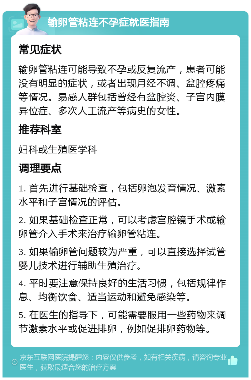 输卵管粘连不孕症就医指南 常见症状 输卵管粘连可能导致不孕或反复流产，患者可能没有明显的症状，或者出现月经不调、盆腔疼痛等情况。易感人群包括曾经有盆腔炎、子宫内膜异位症、多次人工流产等病史的女性。 推荐科室 妇科或生殖医学科 调理要点 1. 首先进行基础检查，包括卵泡发育情况、激素水平和子宫情况的评估。 2. 如果基础检查正常，可以考虑宫腔镜手术或输卵管介入手术来治疗输卵管粘连。 3. 如果输卵管问题较为严重，可以直接选择试管婴儿技术进行辅助生殖治疗。 4. 平时要注意保持良好的生活习惯，包括规律作息、均衡饮食、适当运动和避免感染等。 5. 在医生的指导下，可能需要服用一些药物来调节激素水平或促进排卵，例如促排卵药物等。