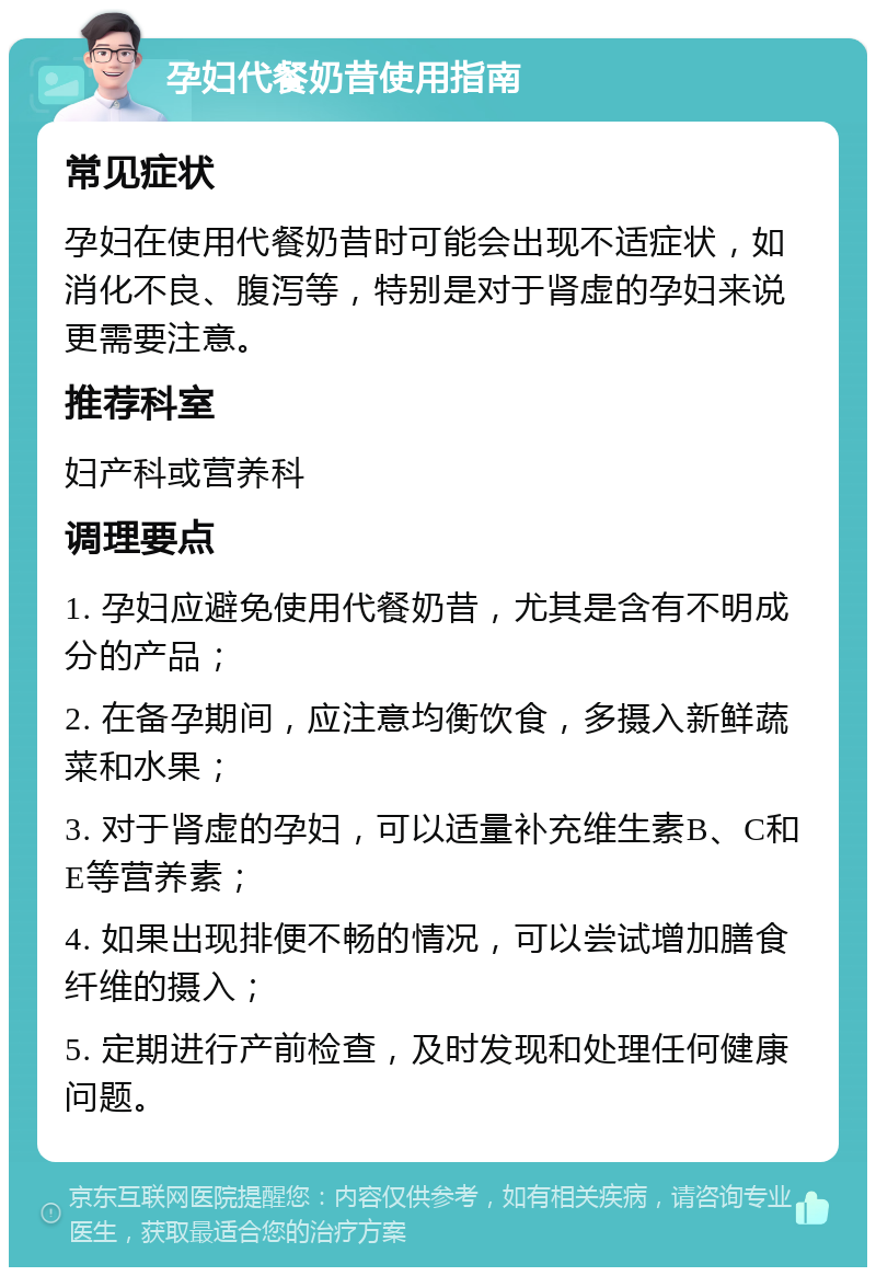 孕妇代餐奶昔使用指南 常见症状 孕妇在使用代餐奶昔时可能会出现不适症状，如消化不良、腹泻等，特别是对于肾虚的孕妇来说更需要注意。 推荐科室 妇产科或营养科 调理要点 1. 孕妇应避免使用代餐奶昔，尤其是含有不明成分的产品； 2. 在备孕期间，应注意均衡饮食，多摄入新鲜蔬菜和水果； 3. 对于肾虚的孕妇，可以适量补充维生素B、C和E等营养素； 4. 如果出现排便不畅的情况，可以尝试增加膳食纤维的摄入； 5. 定期进行产前检查，及时发现和处理任何健康问题。